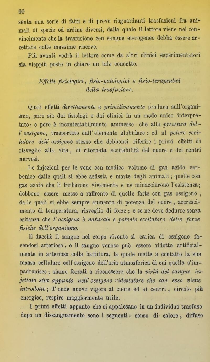 senta una serie di fatti e di prove riguardanti trasfusioni fra ani- mali di specie ed ordine diversi, dalla quale il lettore viene nel con- vincimento che la trasfusione con sangue eterogeneo debba essere ac- cettata colle massime riserve. Più avanti vedrà il lettore come da altri clinici esperimentatori sia vieppiù posto in chiaro un tale concetto. Effetti fisiologici, fsio-patologici e fisio-terapeutici della trasfusione. Quali effetti direttamente e primitivamente produca sull’organi- smo, pare sia dai fisiologi e dai clinici in un modo unico interpre- tato; e però è incontestabilmente ammesso che alla presenza del- V ossigeno, trasportato dall’ elemento globulare ; ed al potere ecci- tatore dell1 ossigeno stesso che debbonsi riferire i primi effetti di risveglio alla vita, di ritornata eccitabilità del cuore e dei centri nervosi. Le injezioni per le vene con modico volume di gas acido car- bonico dalle quali si ebbe asfissia e morte degli animali ; quelle con gas azoto che li turbarono vivamente e ne minacciarono l’esistenza; debbono essere messe a raffronto di quelle fatte con gas ossigeno , dalle quali si ebbe sempre aumento di potenza del cuore, accresci- mento di temperatura, risveglio di forze ; e se ne deve dedurre senza esitanza ebe V ossigeno è naturale e potente eccitatore delle forze fisiche dell’organismo. E dacché il sangue nel corpo vivente si carica di ossigeno fa- cendosi arterioso, e il sangue venoso può essere ridotto artificial- mente in arterioso colla battitura, la quale mette a contatto la sua massa cellulare coll’ossigeno dell’aria atmosferica di cui quella s’im- padronisce ; siamo forzati a riconoscere che la virtù del sangue in- cettato stia appunto nell' ossigeno ridestatore che con esso viene introdotto ; d’ onde nuovo vigore al cuore ed ai centri , circolo più energico, respiro maggiormente utile. I primi effetti appunto che si appalesano in un individuo trasfuso dopo un dissanguamento sono i seguenti : senso di calore, diffuso