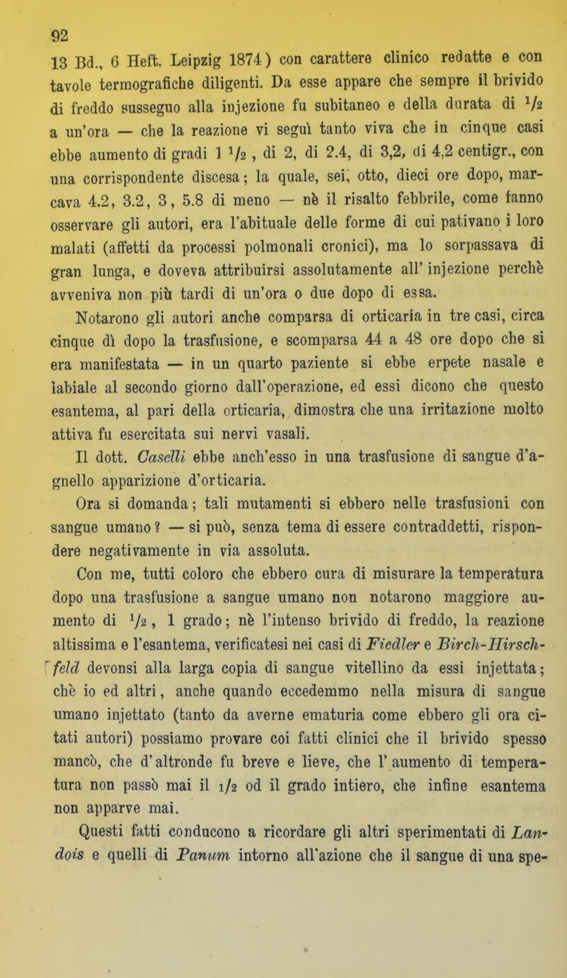 13 Bd., 6 Heft. Leipzig 1874) con carattere clinico redatte e con tavole termografiche diligenti. Da esse appare che sempre il brivido di freddo susseguo alla infezione fu subitaneo e della durata di V2 a un’ora — che la reazione vi seguì tanto viva che in cinque casi ebbe aumento di gradi 1 lfz , di 2, di 2.4, di 3,2, di 4,2 centigr., con una corrispondente discesa ; la quale, sei, otto, dieci ore dopo, mar- cava 4.2, 3.2, 3, 5.8 di meno — n'e il risalto febbrile, come fanno osservare gli autori, era l’abituale delle forme di cui pativano i loro malati (affetti da processi polmonali cronici), ma lo sorpassava di gran lunga, e doveva attribuirsi assolutamente all’ in.jezione perchè avveniva non più tardi di un’ora 0 due dopo di essa. Notarono gli autori anche comparsa di orticaria in tre casi, circa cinque dì dopo la trasfusione, e scomparsa 44 a 48 ore dopo che si era manifestata — in un quarto paziente si ebbe erpete nasale e labiale al secondo giorno dall’operazione, ed essi dicono che questo esantema, al pari della orticaria, dimostra che una irritazione molto attiva fu esercitata sui nervi vasali. Il dott. Caselli ebbe anch’esso in una trasfusione di sangue d’a- gnello apparizione d’orticaria. Ora si domanda ; tali mutamenti si ebbero nelle trasfusioni con sangue umano ? — si può, senza tema di essere contraddetti, rispon- dere negativamente in via assoluta. Con me, tutti coloro che ebbero cura di misurare la temperatura dopo una trasfusione a sangue umano non notarono maggiore au- mento di 72, 1 grado ; nè l’intenso brivido di freddo, la reazione altissima e l’esantema, verificatesi nei casi di Ficdler e Birch-Hirsch- feld devonsi alla larga copia di sangue vitellino da essi injettata; che io ed altri, anche quando eccedemmo nella misura di sangue umano iniettato (tanto da averne ematuria come ebbero gli ora ci- tati autori) possiamo provare coi fatti clinici che il brivido spesso mancò, che d’altronde fu breve e lieve, che l’aumento di tempera- tura non passò mai il 1/2 od il grado intiero, che infine esantema non apparve mai. Questi fatti conducono a ricordare gli altri sperimentati di Lan- dois e quelli di Banum intorno all'azione che il sangue di una spe-