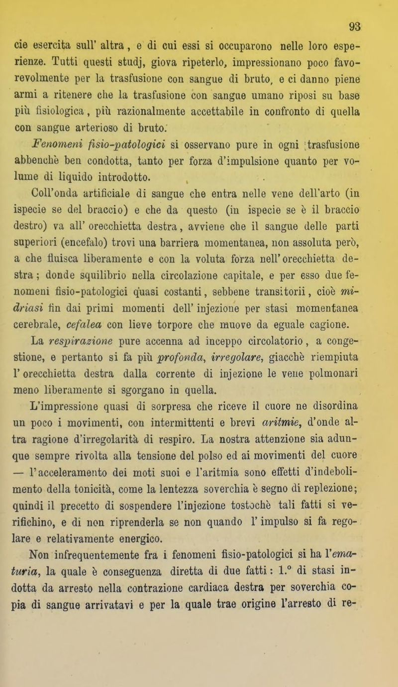 eie esercita sull’ altra, e di cui essi si occuparono nelle loro espe- rienze. Tutti questi studj, giova ripeterlo, impressionano poco favo- revolmente per la trasfusione con sangue di bruto, e ci danno piene armi a ritenere che la trasfusione con sangue umano riposi su base più fisiologica, più razionalmente accettabile in confronto di quella con sangue arterioso di bruto. Fenomeni fisio-patologici si osservano pure in ogni Trasfusione abbenchè ben condotta, tanto per forza d’impulsione quanto per vo- lume di liquido introdotto. Coll’onda artificiale di sangue che entra nelle vene dell'arto (in ispecie se del braccio) e che da questo (in ispecie se è il braccio destro) va all’ orecchietta destra, avviene che il sangue delle parti superiori (encefalo) trovi una barriera momentanea, non assoluta però, a che tìuisca liberamente e con la voluta forza nell’orecchietta de- stra ; donde squilibrio nella circolazione capitale, e per esso due fe- nomeni fisio-patologici quasi costanti, sebbene transitorii, cioè mi- driasi fin dai primi momenti dell’ injezione per stasi momentanea cerebrale, cefalea con lieve torpore che muove da eguale cagione. La respirazione pure accenna ad inceppo circolatorio, a conge- stione, e pertanto si fa più profonda, irregolare, giacche riempiuta 1’ orecchietta destra dalla corrente di injezione le vene polmonari meno liberamente si sgorgano in quella. L’impressione quasi di sorpresa che riceve il cuore ne disordina un poco i movimenti, con intermittenti e brevi aritmie, d’onde al- tra ragione d’irregolarit'a di respiro. La nostra attenzione sia adun- que sempre rivolta alla tensione del polso ed ai movimenti del cuore — l’acceleramento dei moti suoi e l’aritmia sono effetti d’indeboli- mento della tonicità, come la lentezza soverchia è segno di replezione; quindi il precetto di sospendere l’injezione tostochè tali fatti si ve- rifichino, e di non riprenderla se non quando l’impulso si fa rego- lare e relativamente energico. Non infrequentemente fra i fenomeni fisio-patologici si ha l'ema- turia, la quale è conseguenza diretta di due fatti : l.° di stasi in- dotta da arresto nella contrazione cardiaca destra per soverchia co- pia di sangue arrivatavi e per la quale trae origine l’arresto di re-