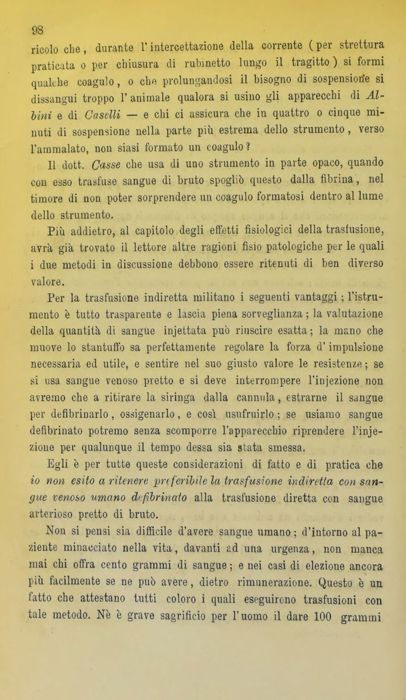 ricolo che, durante l’intercettazione della corrente (per strettura praticata o per chiusura di rubinetto lungo il tragitto ) si formi qualche coagulo, o che prolungandosi il bisogno di sospensioni si dissangui troppo 1* animale qualora si usino gli apparecchi di Al- bini e di Caselli — e chi ci assicura che in quattro o cinque mi- nuti di sospensione nella parte più estrema dello strumento, verso l’ammalato, non siasi formato un coagulo? 11 doti. Casse che usa di uno strumento in parte opaco, quando con esso trasfuse sangue di bruto spogliò questo dalla fibrina, nel timore di non poter sorprendere un coagulo formatosi dentro al lume dello strumento. Più addietro, al capitolo degli effetti fisiologici della trasfusione, avra già trovato il lettore altre ragioni fisio patologiche per le quali i due metodi in discussione debbono essere ritenuti di ben diverso valore. Per la trasfusione indiretta militano i seguenti vantaggi ; l’istru- mento è tutto trasparente e lascia piena sorveglianza ; la valutazione della quantità di sangue injettata può riuscire esatta; la mano che muove lo stantuffo sa perfettamente regolare la forza d’impulsione necessaria ed utile, e sentire nel suo giusto valore le resistenze ; se si usa sangue venoso pretto e si deve interrompere l’injezione non avremo che a ritirare la siringa dalla cannula, estrarne il sangue per defibrinarlo, ossigenarlo, e cosi usufruirlo ; se usiamo sangue defibrinato potremo senza scomporre l’apparecchio riprendere l’inje- zione per qualunque il tempo dessa sia stata smessa. Egli è per tutte queste considerazioni di fatto e di pratica che io non esito a ritenere preferibile la trasfusione indiretta con san- gue renoso umano defibrinato alla trasfusione diretta con sangue arterioso pretto di bruto. Non si pensi sia diffìcile d’avere sangue umano; d’intorno al pa- ziente minacciato nella vita, davanti ad una urgenza, non manca mai chi offra cento grammi di sangue ; e nei casi di elezione ancora più facilmente se ne può avere, dietro rimunerazione. Questo è un fatto che attestano tutti coloro i quali eseguirono trasfusioni con tale metodo. Nè è grave sagrificio per l’uomo il dare 100 grammi