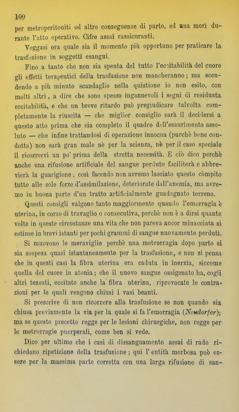 per metroperitoniti od altre conseguenze di parto, ed una morì du- rante l’atto operativo. Cifre assai rassicuranti. Yeggasi ora quale sia il momento più opportuno per praticare la trasfusione in soggetti esangui. Fino a tanto che non sia spenta del tutto l’eccitabilità del cuore gli effetti terapeutici della trasfusione non mancheranno ; ma scen- dendo a più minuto scandaglio nella quistione io non esito, con molti altri, a dire che sono spesso ingannevoli i segni di residuata eccitabilità, e che un breve ritardo può pregiudicare talvolta com- pletamente la riuscita — che miglior consiglio sarà il decidersi a questo atto prima che sia completo il quadro deH’esaurimento asso- luto — che infine trattandosi di operazione innocua (purché bene con- dotta) non sarà gran male nè per la scienza, nè per il caso speciale il ricorrervi un po’ prima della stretta necessità. E ciò dico perchè anche una rifusione artificiale del sangue perduto faciliterà e abbre- vierà la guarigione ; così facendo non avremo lasciato questo compito tutto alle sole forze d’assimilazione, deteriorate dall’anemia, ma avre- mo in buona parte d’un tratto artificialmente guadagnato terreno. Questi consigli valgono tanto maggiormente quando l’emorragia è uterina, in corso di travaglio o consecutiva, perchè non è a dirsi quante volte in queste circostanze una vita che non pareva ancor minacciata si estinse in brevi istanti per pochi grammi di sangue nuovamente perduti. Si muovono le meraviglie perchè una metrorragia dopo parto si sia sospesa quasi istantaneamente per la trasfusione, e non si pensa che in questi casi la fibra uterina era caduta in inerzia, siccome quella del cuore in atonia; che il nuovo sangue ossigenato ha, cogli altri tessuti, eccitato anche la fibra uterina, riprovocate le contra- zioni per le quali vengono chiusi i vasi beanti. Si prescrive di non ricorrere alla trasfusione se non quando sia chiusa previamente la via per la. quale si fa l’emorragia (Ncudorfer); ma se questo precetto regge per le lesioni chirurgiche, non regge per le metrorragie puerperali, come ben si vede. Dico per ultimo che i casi di dissanguamento assai di rado ri- chiedono ripetizione della trasfusione ; qui 1’ entità morbosa può es- sere per la massima parte corretta con una larga rifusione di san-