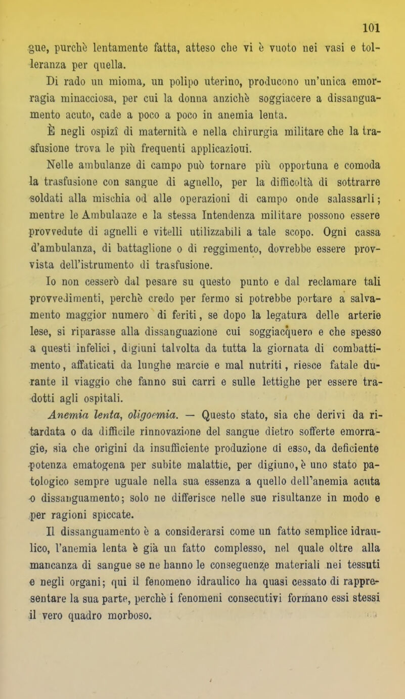 gue, purché lentamente fatta, atteso che vi è vuoto nei vasi e tol- leranza per quella. Di rado un mioma, un polipo uterino, producono un’unica emor- ragia minacciosa, per cui la donna anziché soggiacere a dissangua- mento acuto, cade a poco a poco in anemia lenta. È negli ospizi di maternità e nella chirurgia militare che la tra- sfusione trova le più frequenti applicazioui. Nelle ambulanze di campo può tornare più opportuna e comoda la trasfusione con sangue di agnello, per la difficoltà di sottrarre -soldati alla mischia od alle operazioni di campo onde salassarli ; mentre le Ambulanze e la stessa Intendenza militare possono essere provvedute di agnelli e vitelli utilizzabili a tale scopo. Ogni cassa d’ambulanza, di battaglione o di reggimento, dovrebbe essere prov- vista dell’istrumento di trasfusione. 10 non cesserò dal pesare su questo punto e dal reclamare tali provvedimenti, perché credo per fermo si potrebbe portare a salva- mento maggior numero di feriti, se dopo la legatura delle arterie lese, si riparasse alla dissauguazione cui soggiacquero e che spesso a questi infelici, digiuni talvolta da tutta la giornata di combatti- mento , affaticati da lunghe marcio e mal nutriti, riesce fatale du- rante il viaggio che fanno sui carri e sulle lettighe per essere tra- dotti agli ospitali. Anemia lenta, oligoemia. — Questo stato, sia che derivi da ri- tardata o da difficile rinnovazione del sangue dietro sofferte emorra- gie, sia che origini da insufficiente produzione eli esso, da deficiente •potenza ematogena per subite malattie, per digiuno, è uno stato pa- tologico sempre uguale nella sua essenza a quello dell’anemia acuta o dissanguamento; solo ne differisce nelle sue risultanze in modo e per ragioni spiccate. 11 dissanguamento è a considerarsi come un fatto semplice idrau- lico, l’anemia lenta è già un fatto complesso, nel quale oltre alla mancanza di sangue se ne hanno le conseguenze materiali nei tessuti e negli organi; qui il fenomeno idraulico ha quasi cessato di rappre- sentare la sua parte, perché i fenomeni consecutivi formano essi stessi il vero quadro morboso.