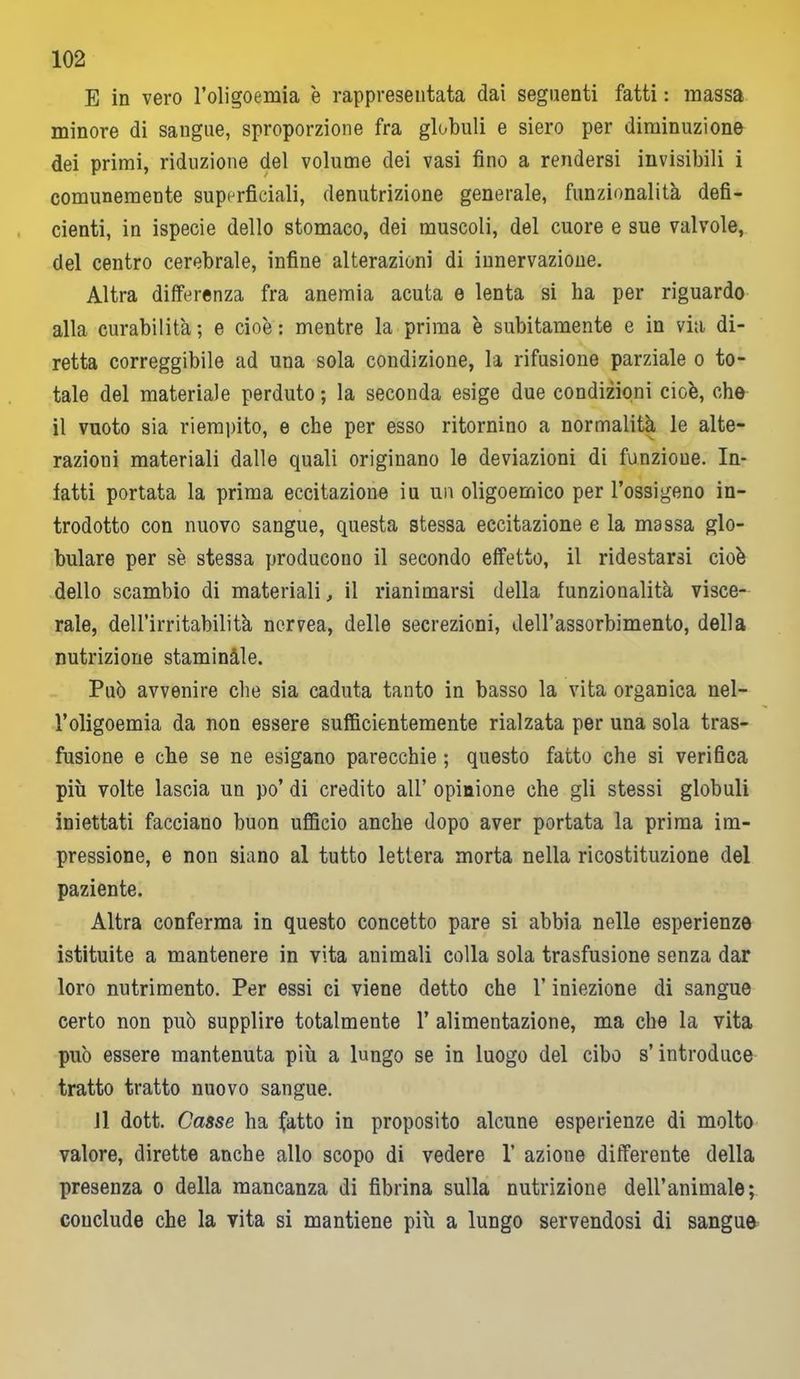 E in vero l’oligoemia è rappresentata dai seguenti fatti : massa minore di sangue, sproporzione fra globuli e siero per diminuzione dei primi, riduzione del volume dei vasi fino a rendersi invisibili i comunemente superficiali, denutrizione generale, funzionalità defi- cienti, in ispecie dello stomaco, dei muscoli, del cuore e sue valvole, del centro cerebrale, infine alterazioni di innervazione. Altra differenza fra anemia acuta e lenta si ha per riguardo alla curabilità ; e cioè : mentre la prima è subitamente e in via di- retta correggibile ad una sola condizione, la rifusione parziale o to- tale del materiale perduto ; la seconda esige due condizioni cioè, che il vuoto sia riempito, e che per esso ritornino a normalità le alte- razioni materiali dalle quali originano le deviazioni di funzione. In- fatti portata la prima eccitazione iu un oligoemico per l’ossigeno in- trodotto con nuovo sangue, questa stessa eccitazione e la massa glo- bulare per sè stessa producono il secondo effetto, il ridestarsi cioè dello scambio di materiali, il rianimarsi della funzionalità visce- rale, dell’irritabilità nervea, delle secrezioni, dell’assorbimento, della nutrizione staminale. Può avvenire che sia caduta tanto in basso la vita organica nel- l’oligoemia da non essere sufficientemente rialzata per una sola tras- fusione e che se ne esigano parecchie ; questo fatto che si verifica più volte lascia un po’ di credito all’ opinione che gli stessi globuli iniettati facciano buon ufficio anche dopo aver portata la prima im- pressione, e non siano al tutto lettera morta nella ricostituzione del paziente. Altra conferma in questo concetto pare si abbia nelle esperienze istituite a mantenere in vita animali colla sola trasfusione senza dar loro nutrimento. Per essi ci viene detto che l’iniezione di sangue certo non può supplire totalmente 1’ alimentazione, ma che la vita può essere mantenuta più a lungo se in luogo del cibo s’introduce tratto tratto nuovo sangue. Il dott. Casse ha fatto in proposito alcune esperienze di molto valore, dirette anche allo scopo di vedere 1’ azione differente della presenza o della mancanza di fibrina sulla nutrizione dell’animale; conclude che la vita si mantiene più a lungo servendosi di sangue