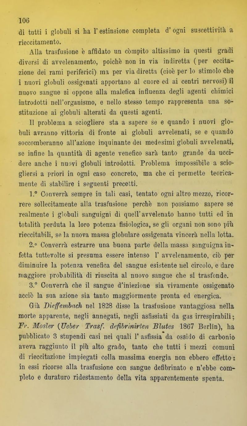 di tutti i globuli si ha l’estinsione completa d’ ogni suscettività a rieccitamento. Alla trasfusione è affidato un compito altissimo in questi gradi diversi di avvelenamento, poiché non in via indiretta ( per eccita- zione dei rami periferici) ma per via diretta (cioè per lo stimolo che i nuovi globuli ossigenati apportano al cuore ed ai centri nervosi) il nuovo sangue si oppone alla malefica influenza degli agenti chimici introdotti nell’organismo, e nello stesso tempo rappresenta una so- stituzione ai globuli alterati da questi agenti. Il problema a sciogliere sta a sapere se e quando i nuovi glo- buli avranno vittoria di fronte ai globuli avvelenati, se e quando soccomberanno all’azione inquinante dei medesimi globuli avvelenati* se infine la quantità di agente venefico sarà tanto grande da ucci- dere anche i nuovi globuli introdotti. Problema impossibile a scio- gliersi a priori in ogni caso concreto, ma che ci permette teorica- mente di stabilire i seguenti precetti. 1. ° Converrà sempre in tali casi, tentato ogni altro mezzo, ricor- rere sollecitamente alla trasfusione perchè non possiamo sapere se realmente i globuli sanguigni di quell’avvelenato hanno tutti ed in totalità perduta la loro potenza fisiologica, se gli organi non sono più rieccitabili, se la nuova massa globulare ossigenata vincerà nella lotta. 2. ° Converrà estrarre una buona parte della massa sanguigna in- fetta tuttevolte si presuma essere intenso 1’ avvelenamento, ciò per diminuire la potenza venefica del sangue esistente nel circolo, e dare maggiore probabilità di riuscita al nuovo sangue che si trasfonde. 3. ° Converrà che il sangue d’iniezione sia vivamente ossigenato acciò la sua azione sia tanto maggiormente pronta ed euergica. Già Bieffembach nel 1828 disse la trasfusione vantaggiosa nella morte apparente, negli annegati, negli asfissiati da gas irrespirabili; F>\ Mosler (Ueber Trasf. dffibrinirten Blutes 1867 Berlin), ha * pubblicato 3 stupendi casi nei quali 1’ asfissia da ossido di carbonio aveva raggiunto il più alto grado, tanto che tutti i mezzi comuni di rieccitazione impiegati colla massima energia non ebbero effetto t in essi ricorse alla trasfusione con sangue defibrinato e n’ebbe com- pleto e duraturo ridestamento della vita apparentemente spenta.