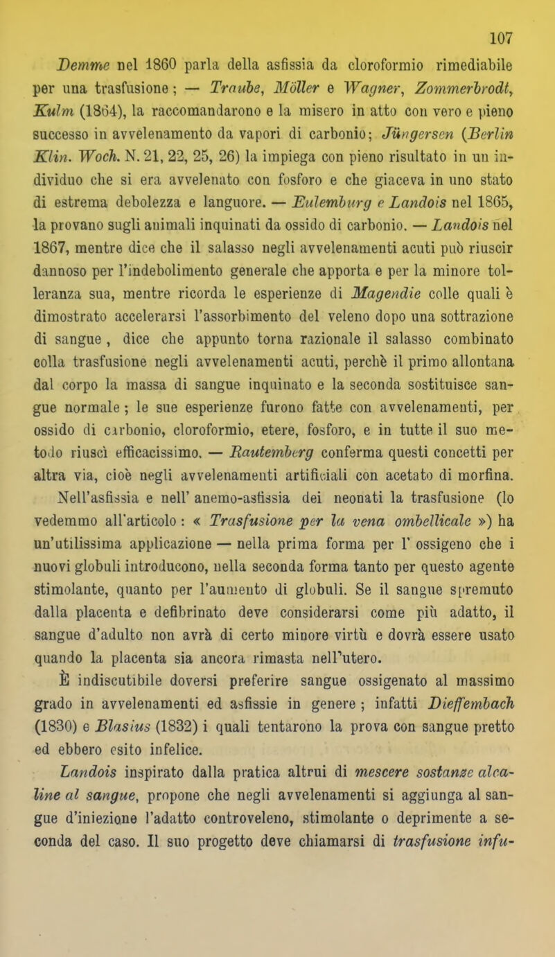 Demmo nel 1860 parla della asfissia da cloroformio rimediabile per una trasfusione; — Trombe, Moller e Wagner, Zommerbrodt, Kulm (1864), la raccomandarono e la misero in atto con vero e pieno successo in avvelenamento da vapori di carbonio; Jiingersen (Berlin Klin. Woch. N. 21, 22, 25, 26) la impiega con pieno risultato in un in- dividuo che si era avvelenato con fosforo e che giaceva in uno stato di estrema debolezza e languore. — Eulemburg e Landois nel 1865, la provano sugli animali inquinati da ossido di carbonio. — Landois nel 1867, mentre dice che il salasso negli avvelenamenti acuti può riuscir dannoso per l’indebolimento generale che apporta e per la minore tol- leranza sua, mentre ricorda le esperienze di Magendie colle quali è dimostrato accelerarsi l’assorbimento del veleno dopo una sottrazione di sangue , dice che appunto torna razionale il salasso combinato colla trasfusione negli avvelenamenti acuti, perchè il primo allontana dal corpo la massa di sangue inquinato e la seconda sostituisce san- gue normale ; le sue esperienze furono fatte con avvelenamenti, per ossido di carbonio, cloroformio, etere, fosforo, e in tutte il suo me- todo riuscì efficacissimo. — Rautembcrg conferma questi concetti per altra via, cioè negli avvelenamenti artificiali con acetato di morfina. Nell’asfissia e nell’ anemo-astìssia dei neonati la trasfusione (lo vedemmo all’articolo : « Trasfusione 'per la vena ombelicale ») ha un’utilissima applicazione — nella prima forma per 1’ ossigeno che i nuovi globuli introducono, nella seconda forma tanto per questo agente stimolante, quanto per l’aumeuto di globuli. Se il sangue spremuto dalla placenta e defibrinato deve considerarsi come più adatto, il sangue d’adulto non avrà di certo minore virtù e dovrà essere usato quando la placenta sia ancora rimasta nelPutero. È indiscutibile doversi preferire sangue ossigenato al massimo grado in avvelenamenti ed asfissie in genere ; infatti Dieffembach (1830) e Blasius (1832) i quali tentarono la prova con sangue pretto ed ebbero esito infelice. Landois inspirato dalla pratica altrui di mescere sostanze alca- line al sangue, propone che negli avvelenamenti si aggiunga al san- gue d’iniezione l’adatto controveleno, stimolante o deprimente a se- conda del caso. Il suo progetto deve chiamarsi di trasfusione infu-
