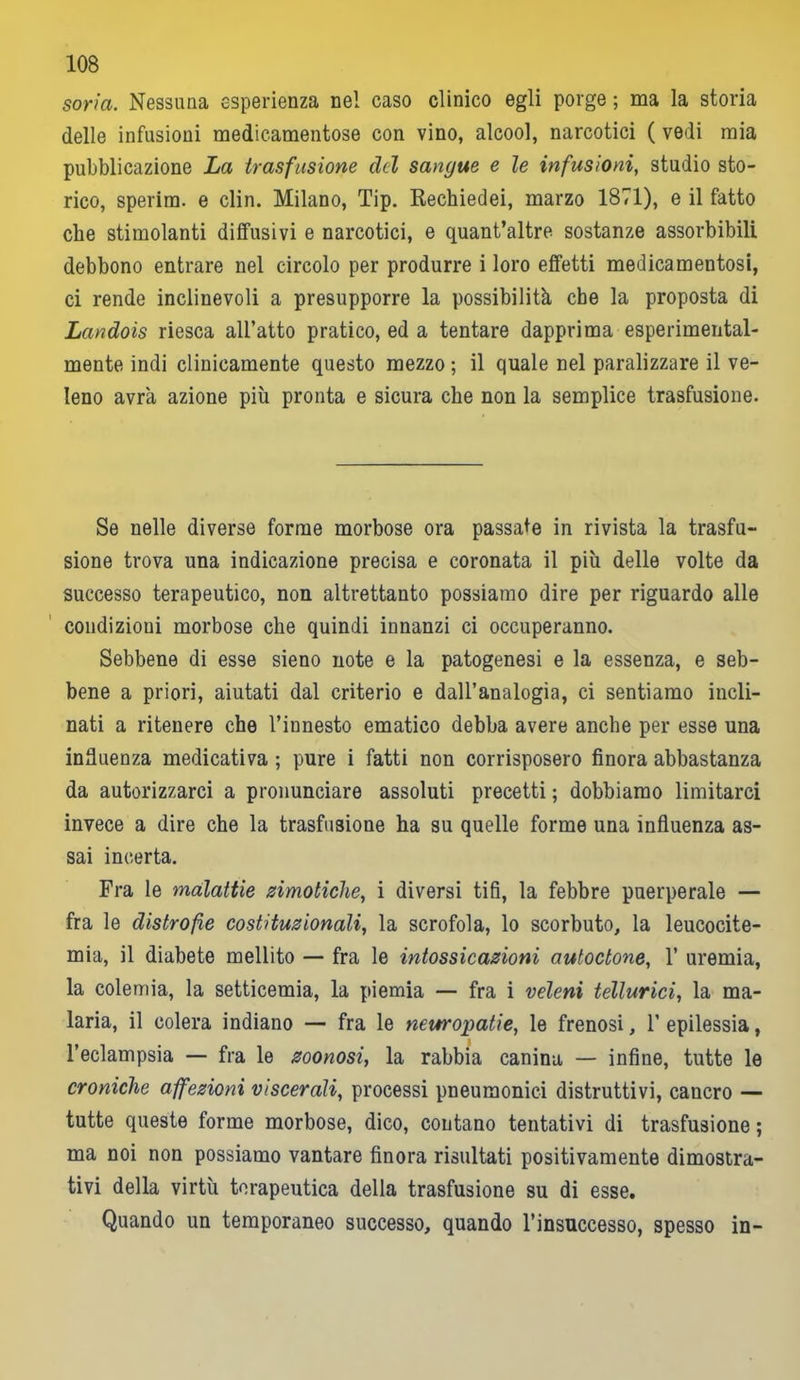 soria. Nessuna esperienza ne! caso clinico egli porge ; ma la storia delle infusioni medicamentose con vino, alcool, narcotici ( vedi mia pubblicazione La trasfusione del sangue e le infusioni, studio sto- rico, sperim. e din. Milano, Tip. Rechiedei, marzo 1871), e il fatto che stimolanti diffusivi e narcotici, e quant’altre sostanze assorbibili debbono entrare nel circolo per produrre i loro effetti medicamentosi, ci rende inclinevoli a presupporre la possibilità che la proposta di Landoìs riesca all’atto pratico, ed a tentare dapprima esperimental- mente indi clinicamente questo mezzo ; il quale nel paralizzare il ve- leno avrà azione più pronta e sicura che non la semplice trasfusione. Se nelle diverse forme morbose ora passate in rivista la trasfu- sione trova una indicazione precisa e coronata il più delle volte da successo terapeutico, non altrettanto possiamo dire per riguardo alle condizioni morbose che quindi innanzi ci occuperanno. Sebbene di esse sieno note e la patogenesi e la essenza, e seb- bene a priori, aiutati dal criterio e dall’analogia, ci sentiamo incli- nati a ritenere che l’innesto ematico debba avere anche per esse una influenza medicativa ; pure i fatti non corrisposero finora abbastanza da autorizzarci a pronunciare assoluti precetti ; dobbiamo limitarci invece a dire che la trasfusione ha su quelle forme una influenza as- sai incerta. Fra le malattie zimotiche, i diversi tifi, la febbre puerperale — fra le distrofie costituzionali, la scrofola, lo scorbuto, la leucocite- mia, il diabete mellito — fra le intossicazioni autoctone, 1’ uremia, la colemia, la setticemia, la piemia — fra i veleni tellurici, la ma- laria, il colera indiano — fra le neuropatie, le frenosi, 1’ epilessia, l’eclampsia — fra le zoonosi, la rabbia canina — infine, tutte le croniche affezioni viscerali, processi pneumonici distruttivi, cancro — tutte queste forme morbose, dico, contano tentativi di trasfusione ; ma noi non possiamo vantare finora risultati positivamente dimostra- tivi della virtù terapeutica della trasfusione su di esse. Quando un temporaneo successo, quando l’insuccesso, spesso in-