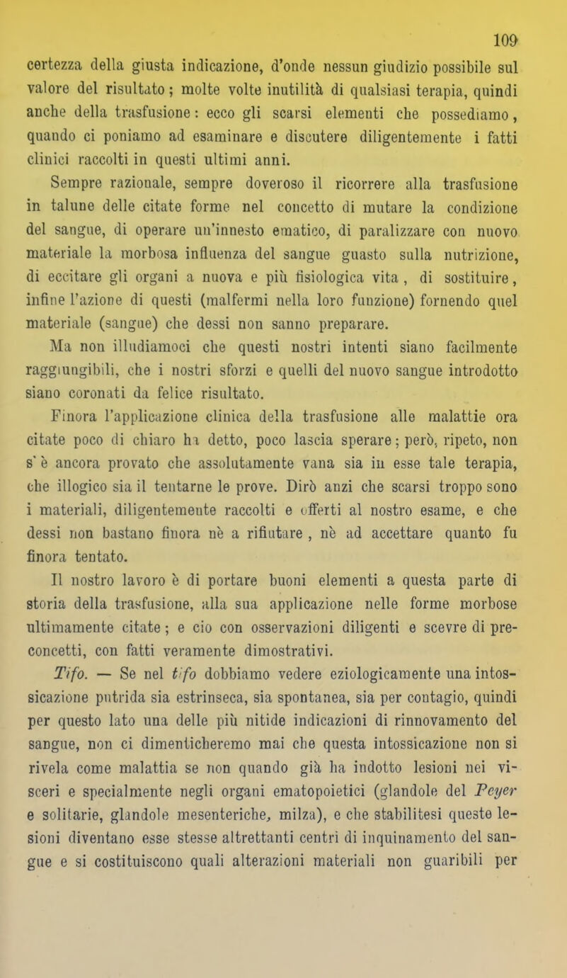 certezza della giusta indicazione, d’onde nessun giudizio possibile sul valore del risultato ; molte volte inutilità di qualsiasi terapia, quindi anche della trasfusione : ecco gli scarsi elementi che possediamo, quando ci poniamo ad esaminare e discutere diligentemente i fatti clinici raccolti in questi ultimi anni. Sempre razionale, sempre doveroso il ricorrere alla trasfusione in talune delle citate forme nel concetto di mutare la condizione del sangue, di operare un’innesto ematico, di paralizzare con nuovo materiale la morbosa influenza del sangue guasto sulla nutrizione, di eccitare gli organi a nuova e più fisiologica vita , di sostituire, infine l’azione di questi (malfermi nella loro funzione) fornendo quel materiale (sangue) che dessi non sanno preparare. Ma non illudiamoci che questi nostri intenti siano facilmente raggiungibili, che i nostri sforzi e quelli del nuovo sangue introdotto siano coronati da felice risultato. Finora l’applicazione clinica della trasfusione alle malattie ora citate poco di chiaro hi detto, poco lascia sperare ; però, ripeto, non s’ è ancora provato che assolutamente vana sia in esse tale terapia, che illogico sia il tentarne le prove. Dirò anzi che scarsi troppo sono i materiali, diligentemeute raccolti e offerti al nostro esame, e che dessi non bastano finora n'e a rifiutare , nè ad accettare quanto fu finora tentato. Il nostro lavoro è di portare buoni elementi a questa parte di storia della trasfusione, alla sua applicazione nelle forme morbose ultimamente citate ; e ciò con osservazioni diligenti e scevre di pre- concetti, con fatti veramente dimostrativi. Tifo. — Se nel tifo dobbiamo vedere eziologicamente una intos- sicazione putrida sia estrinseca, sia spontanea, sia per contagio, quindi per questo lato una delle più nitide indicazioni di rinnovamento del sangue, non ci dimenticheremo mai che questa intossicazione non si rivela come malattia se non quando già ha indotto lesioni nei vi- sceri e specialmente negli organi ematopoietici (glandolo del Foyer e solitarie, glandolo mesenteriche, milza), e che stabilitesi queste le- sioni diventano esse stesse altrettanti centri di inquinamento del san- gue e si costituiscono quali alterazioni materiali non guaribili per