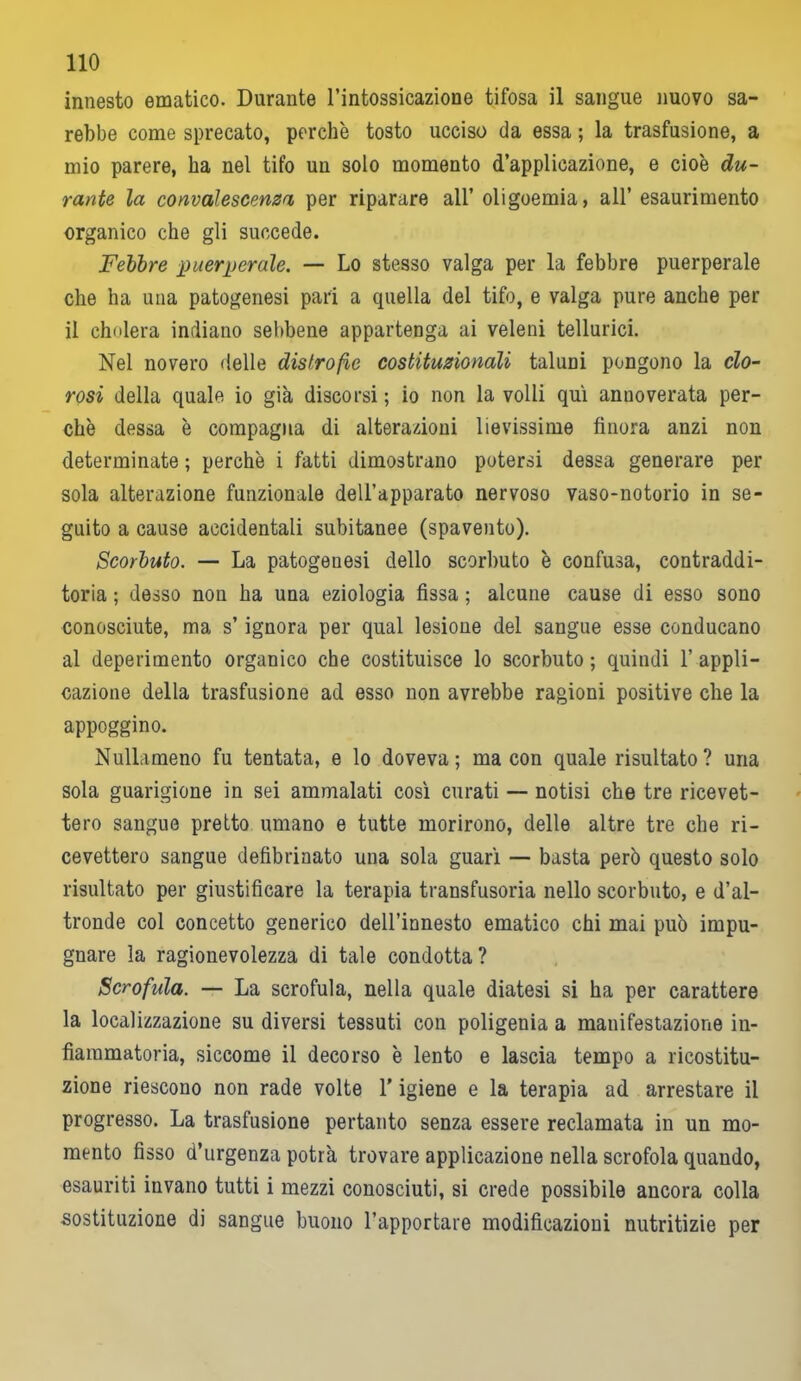 innesto ematico. Durante l’intossicazione tifosa il sangue nuovo sa- rebbe come sprecato, perchè tosto ucciso da essa ; la trasfusione, a mio parere, ha nel tifo un solo momento d’applicazione, e cioè du- rante la convalescenza per riparare all’ oligoemia, all’ esaurimento organico che gli succede. Febbre puerperale. — Lo stesso valga per la febbre puerperale che ha una patogenesi pari a quella del tifo, e valga pure anche per il cholera indiano sebbene appartenga ai veleni tellurici. Nel novero delle distrofie costituzionali taluni pongono la clo- rosi della quale io già discorsi ; io non la volli qui annoverata per- chè dessa è compagna di alterazioni lievissime finora anzi non determinate ; perchè i fatti dimostrano potersi dessa generare per sola alterazione funzionale dell’apparato nervoso vaso-notorio in se- guito a cause accidentali subitanee (spavento). Scorbuto. — La patogenesi dello scorbuto è confusa, contraddi- toria ; desso non ha una eziologia fissa ; alcune cause di esso sono conosciute, ma s’ignora per qual lesione del sangue esse conducano al deperimento organico che costituisce lo scorbuto ; quindi 1’ appli- cazione della trasfusione ad esso non avrebbe ragioni positive che la appoggino. Nullameno fu tentata, e lo doveva; ma con quale risultato? una sola guarigione in sei ammalati così curati — notisi che tre ricevet- tero sangue pretto umano e tutte morirono, delle altre tre che ri- cevettero sangue defibrinato una sola guarì — basta però questo solo risultato per giustificare la terapia transfusoria nello scorbuto, e d’al- tronde col concetto generico dell’innesto ematico chi mai può impu- gnare la ragionevolezza di tale condotta? Scrofida. — La scrofula, nella quale diatesi si ha per carattere la localizzazione su diversi tessuti con poligenia a manifestazione in- fiammatoria, siccome il decorso è lento e lascia tempo a ricostitu- zione riescono non rade volte l’igiene e la terapia ad arrestare il progresso. La trasfusione pertanto senza essere reclamata in un mo- mento fisso d’urgenza potrà trovare applicazione nella scrofola quando, esauriti invano tutti i mezzi conosciuti, si crede possibile ancora colla sostituzione di sangue buono l’apportare modificazioni nutritizie per