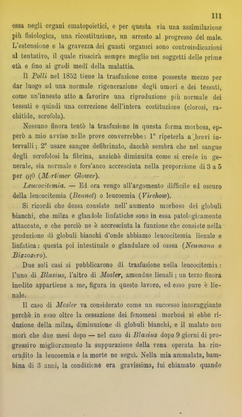 essa negli organi ematopoietici, e per questa via una assimilazione più fisiologica, una ricostituzione, un arresto al progresso del male. L’estensione e la gravezza dei guasti organici sono controindicazioni al tentativo, il quale riuscirà sempre meglio nei soggetti delle prime età e fino ai gradi medi della malattia. Il Folli nel 1852 tiene la trasfusione come possente mezzo per dar luogo ad una normale rigenerazione degli umori e dei tessuti, come un’innesto atto a favorire una riproduzione più normale dei tessuti e quindi una correzione dell’intera costituzione (clorosi, ra- chitide, scrofola). Nessuno finora tentò la trasfusione in questa forma morbosa, ep- però a mio avviso nelle prove converrebbe: 1° ripeterla a brevi in- tervalli ; 2° usare saugue defibrinato, dacché sembra che nel sangue degli scrofolosi la fibrina, anziché diminuita come si crede in ge- nerale, sia normale e fors’anco accresciuta nella proporzione di 3 a 5 per oiO {Murtimer Glower). Leucocikmia. — Ed ora vengo all’argomento difficile ed oscuro della leucocitemia (Bennet) o leucoemia ( Virchow). Si ricordi che dessa consiste nell’ aumento morboso dei globuli bianchi, che milza e glandole linfatiche sono in essa patologicamente attaccate, e che perciò ne é accresciuta la funzione che consiste nella produzione di globuli bianchi d’onde abbiamo leucocitemia Menale e linfatica : questa poi intestinale o glandulare od ossea (Newnann e Bizzoztro). Due soli casi si pubblicarono di trasfusione nella leucocitemia : Tulio di Blasius, l’altro di Mosler, amendue Menali ; un terzo finora inedito appartiene a me, figura in questo lavoro, ed esso pure é Me- nale. 11 caso di Mosler va considerato come un successo incoraggiante perché in esso oltre la cessazione dei fenomeni morbosi si ebbe ri- duzione della milza, diminuzione di globuli bianchi, e il malato non morì che due mesi dopo — nel caso di Blasius dopo 9 giorni di pro- gressivo miglioramento la suppurazione della vena operata ha rin- crudito la leucoemia e la morte ne seguì. Nella mia ammalata, bam- bina di 3 anni, la condizione era gravissima, fui chiamato quando