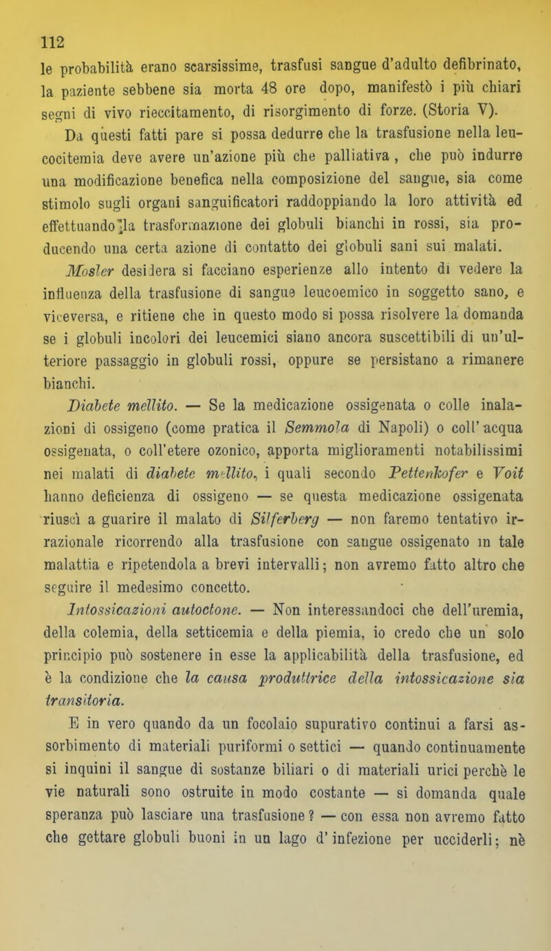 le probabilità erano scarsissime, trasfusi sangue d’adulto defibrinato, la paziente sebbene sia morta 48 ore dopo, manifestò i più chiari segni di vivo rieccitamento, di risorgimento di forze. (Storia V). Da questi fatti pare si possa dedurre che la trasfusione nella leu- cocitemia deve avere un’azione più che palliativa , die può indurre una modificazione benefica nella composizione del sangue, sia come stimolo sugli organi sanguificatori raddoppiando la loro attività ed effettuandola trasformazione dei globuli bianchi in rossi, sia pro- ducendo una certa azione di contatto dei globuli sani sui malati. Mosler desidera si facciano esperienze allo intento di vedere la influenza della trasfusione di sangue leucoemico in soggetto sano, e viceversa, e ritiene che in questo modo si possa risolvere la domanda se i globuli incolori dei leucemici siano ancora suscettibili di un’ul- teriore passaggio in globuli rossi, oppure se persistano a rimanere bianchi. Diabete mellito. — Se la medicazione ossigenata o colle inala- zioni di ossigeno (come pratica il Semmola di Napoli) o coll’acqua ossigenata, o coll’etere ozonico, apporta miglioramenti notabilissimi nei malati di diabete mdlito, i quali secondo Pettenlcofer e Voit hanno deficienza di ossigeno — se questa medicazione ossigenata riuscì a guarire il malato di Silferberg — non faremo tentativo ir- razionale ricorrendo alla trasfusione con saugue ossigenato in tale malattia e ripetendola a brevi intervalli ; non avremo fatto altro che seguire il medesimo concetto. Intossicazioni autoctone. — Non interessandoci che dell'uremia, della colemia, della setticemia e della piemia, io credo che un solo principio può sostenere in esse la applicabilità della trasfusione, ed è la condizione che la causa produttrice della intossicazione sia transitoria. E in vero quando da un focolaio supurativo continui a farsi as- sorbimento di materiali puriformi o settici — quando continuamente si inquini il sangue di sostanze biliari o di materiali urici perchè le vie naturali sono ostruite in modo costante — si domanda quale speranza può lasciare una trasfusione ? — con essa non avremo fatto che gettare globuli buoni in un lago d’infezione per ucciderli; nè