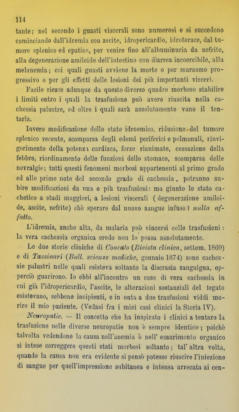 tante; nel secondo i guasti viscerali sono numerosi e si succedono cominciando daH’idremia con ascite, idropericardio, idrotorace, dal tu- more splenico ed epatico, per venire fino all'albuminuria da nefrite, alla degenerazione amiloide dell’intestino con diarrea incoercibile, alla melanemia ; coi quali guasti avviene la morte o per raarasmo pro- gressivo o per gli effetti delle lesioni dei più importanti visceri. Facile riesce adunque da questo diverso quadro morboso stabilire i limiti entro i quali la trasfusione può avere riuscita nella ca- chessia palustre, od oltre i quali sarò, assolutamente vano il ten- tarla. Invero modificazione dello stato idroemico, riduzione.del tumore splenico recente, scomparsa degli edemi periferici e polmonali, rinvi- gorimento della potenza cardiaca, forze rianimate, cessazione della febbre, riordinamento delle funzioni dello stomaco, scomparsa delle nevralgie; tutti questi fenomeni morbosi appartenenti al primo grado ed alle prime note del secondo grado di cachessia , potranno su- bire modificazioni da una o più trasfusioni: ma giunto lo stato ca- chetico a stadi maggiori, a lesioni viscerali ( degenerazione amiloi- de, ascite, nefrite) che sperare dal nuovo sangue infuso? nulla af- fatto. L’idremia, anche alta, da malaria può vincersi colle trasfusioni : la vera cachessia organica credo non lo possa assolutamente. Le due storie cliniche di Concaio (Iìivista clinica, settem. 1869) e di Tassinari {Bull, scienze mediche, gennaio 1874) sono caches- sie palustri nelle quali esisteva soltanto la discrasia sanguigna, op- perciò guarirono. Io ebbi alfincontro un caso di vera cachessia in cui già l’idropericardio, l’ascite, le alterazioni sostanziali del legato esistevano, sebbene incipienti, e in onta a due trasfusioni viddi mo- rire il mio paziente. (Vedasi fra i miei casi clinici la Storia IV). Neuropatie. — Il concetto che ha inspirato i clinici a tentare la trasfusione nelle diverse neuropatie non e sempre identico ; poiché talvolta vedendone la causa nell’anemia ò nell’ esaurimento organico si intese correggere questi stati morbosi soltanto ; tal* altra volta, quando la causa non era evidente si pensò potesse riuscire l’iniezione di sangue per quell’impressione subitanea e intensa arrecata ai cen-