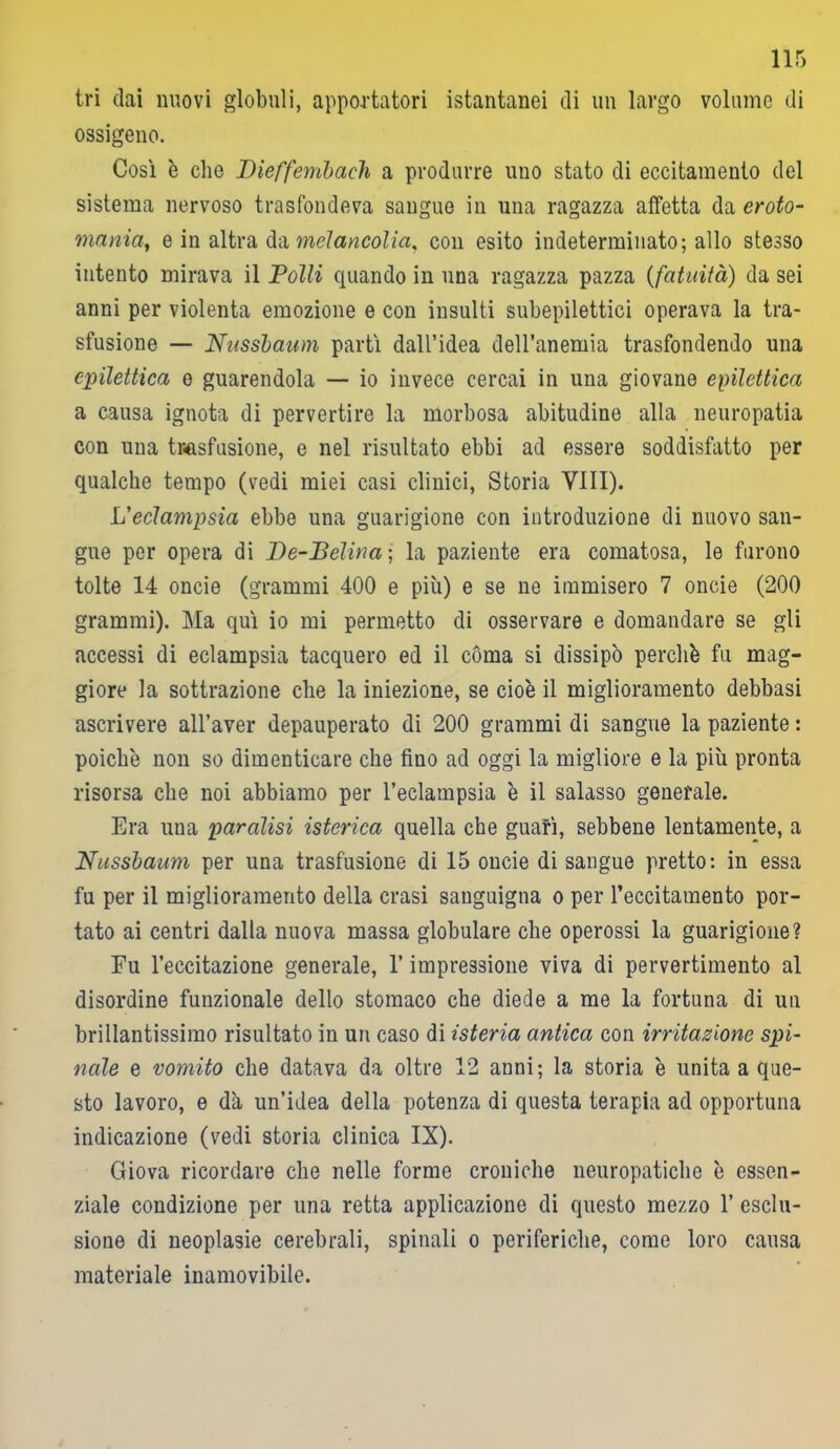 tri dai nuovi globuli, apportatori istantanei di un largo volume di ossigeno. Così è che Dieffembach a produrre uno stato di eccitamento del sistema nervoso trasfondeva sangue in una ragazza affetta da eroto- mania, e in altra da melancolia, con esito indeterminato; allo stesso intento mirava il Polli quando in una ragazza pazza (fatuità) da sei anni per violenta emozione e con insulti subepilettici operava la tra- sfusione — Nussbaum partì dall’idea dell’anemia trasfondendo una epilettica e guarendola — io invece cercai in una giovane epilettica a causa ignota di pervertire la morbosa abitudine alla neuropatia con una trasfusione, e nel risultato ebbi ad essere soddisfatto per qualche tempo (vedi miei casi clinici, Storia Vili). L'eclampsia ebbe una guarigione con introduzione di nuovo san- gue per opera di De-Pelina ; la paziente era comatosa, le furono tolte 14 oncie (grammi 400 e più) e se ne immisero 7 onde (200 grammi). Ma qui io mi permetto di osservare e domandare se gli accessi di eclampsia tacquero ed il còma si dissipò perché fu mag- giore la sottrazione che la iniezione, se cioè il miglioramento debbasi ascrivere all’aver depauperato di 200 grammi di sangue la paziente : poiché non so dimenticare che fino ad oggi la migliore e la più pronta risorsa che noi abbiamo per l’eclampsia è il salasso generale. Era una paralisi isterica quella che guafì, sebbene lentamente, a Nussbaum per una trasfusione di 15 oncie di sangue pretto: in essa fu per il miglioramento della crasi sanguigna o per l’eccitamento por- tato ai centri dalla nuova massa globulare che operossi la guarigione? Fu l’eccitazione generale, l’impressione viva di pervertimento al disordine funzionale dello stomaco che diede a me la fortuna di un brillantissimo risultato in un caso di isteria antica con irritazione spi- nale e vomito che datava da oltre 12 anni; la storia è unita a que- sto lavoro, e dà un’idea della potenza di questa terapia ad opportuna indicazione (vedi storia clinica IX). Giova ricordare che nelle forme croniche neuropatiche è essen- ziale condizione per una retta applicazione di questo mezzo 1’ esclu- sione di neoplasie cerebrali, spinali o periferiche, come loro causa materiale inamovibile.