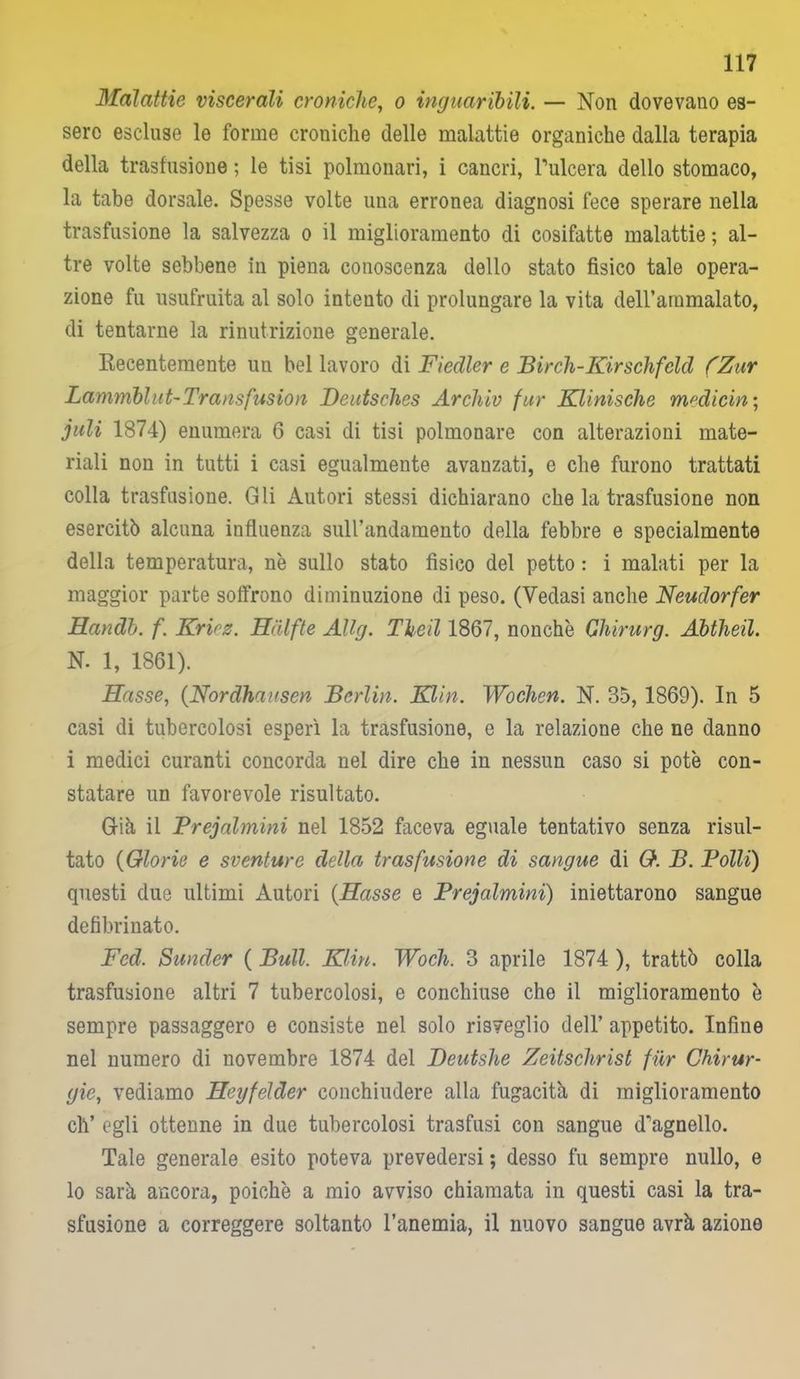 Malattie viscerali croniche, o inguaribili. — Non dovevano es- sere escluse le forme croniche delle malattie organiche dalla terapia della trasfusione ; le tisi polmonari, i cancri, l’ulcera dello stomaco, la tabe dorsale. Spesse volte una erronea diagnosi fece sperare nella trasfusione la salvezza o il miglioramento di cosifatte malattie ; al- tre volte sebbene in piena conoscenza dello stato fisico tale opera- zione fu usufruita al solo intento di prolungare la vita dell’ammalato, di tentarne la rinutrizione generale. Recentemente un bel lavoro di Fiedler e Bireh-Kirschfelci (Zur Lammblut-Transfusion Beutsches Archiv fur Klinische medicin ; juli 1874) enumera 6 casi di tisi polmonare con alterazioni mate- riali non in tutti i casi egualmente avanzati, e che furono trattati colla trasfusione. Gli Autori stessi dichiarano che la trasfusione non esercitò alcuna influenza suirandamento della febbre e specialmente della temperatura, nè sullo stato fìsico del petto : i malati per la maggior parte soffrono diminuzione di peso. (Vedasi anche Neudorfer Handb. f. Kriez. Hdlfte Allg. The il 1867, nonché Ghirurg. Abtheil. N. 1, 1861). Hasse, (Nordhaxsen Berlin. Eliti. Wochen. N. 35, 1869). In 5 casi di tubercolosi esperì la trasfusione, e la relazione che ne danno i medici curanti concorda nei dire che in nessun caso si potè con- statare un favorevole risultato. Già il Prejalmini nel 1852 faceva eguale tentativo senza risul- tato (Glorie e sventure della trasfusione di sangue di O. B. Polli) questi due ultimi Autori {Hasse e Prejalmini) iniettarono sangue defibrinato. Fed. Sunder ( Bull. Klin. Woch. 3 aprile 1874 ), trattò colla trasfusione altri 7 tubercolosi, e conchiuse che il miglioramento è sempre passaggero e consiste nel solo risveglio dell’ appetito. Infine nel numero di novembre 1874 del Deutshe Zeitschrist fur Chirur- gie, vediamo Heyfelder conchiudere alla fugacità di miglioramento eli’ egli ottenne in due tubercolosi trasfusi con sangue d’agnello. Tale generale esito poteva prevedersi ; desso fu sempre nullo, e lo sarà ancora, poiché a mio avviso chiamata in questi casi la tra- sfusione a correggere soltanto l’anemia, il nuovo sangue avrà azione