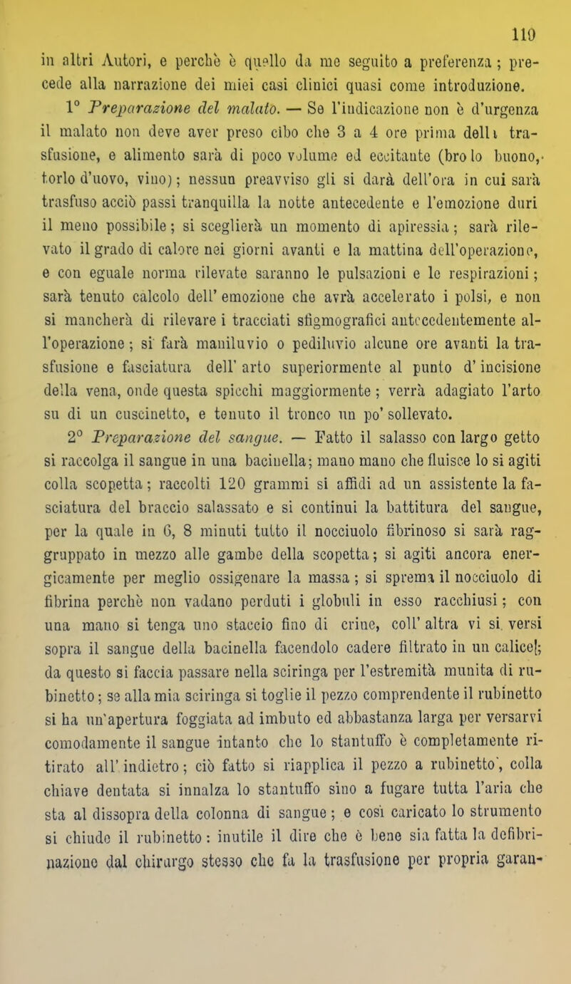 no in altri Autori, e perche è quello da me seguito a preferenza ; pre- cede alla narrazione dei miei casi clinici quasi come introduzione. 1° Preparazione del malato. — Se l’indicazione non è d’urgenza il malato non deve aver preso cibo che 3 a 4 ore prima dell i tra- sfusione, e alimento sarà di poco volume ed eccitante (bro lo buono,- torlo d’uovo, vino); nessun preavviso gli si darà dell’ora in cui sarà trasfuso acciò passi tranquilla la notte antecedente e l’emozione duri il meno possibile; si sceglierà un momento di apiressia; sarà rile- vato il grado di calore nei giorni avanti e la mattina dell’operazione, e con eguale norma rilevate saranno le pulsazioni e le respirazioni ; sarà tenuto calcolo dell’ emozione che avrà accelerato i polsi, e non si mancherà di rilevare i tracciati sfìgmografici antecedentemente al- l’operazione ; si farà maniluvio o pediluvio alcune ore avanti la tra- sfusione e fasciatura dell’ arto superiormente al punto d’incisione della vena, onde questa spicchi maggiormente ; verrà adagiato l’arto su di un cuscinetto, e tenuto il tronco un po’ sollevato. 2° Preparazione del sangue. — Fatto il salasso con largo getto si raccolga il sangue in una bacinella; mano mano che fluisce lo si agiti colla scopetta ; raccolti 120 grammi si affidi ad un assistente la fa- sciatura del braccio salassato e si continui la battitura del sangue, per la quale in 6, 8 minuti tutto il nocciuolo fibrinoso si sarà rag- gruppato in mezzo alle gambe della scopetta ; si agiti ancora ener- gicamente per meglio ossigenare la massa ; si sprema il nocciuolo di fibrina perchè non vadano perduti i globuli in esso racchiusi ; con una mano si tenga uno staccio fino di criiie, coll’ altra vi si versi sopra il sangue della bacinella facendolo cadere filtrato in un calice^; da questo si faccia passare nella sciringa per l’estremità munita di ru- binetto ; se alla mia sciringa si toglie il pezzo comprendente il rubinetto si ha un'apertura foggiata ad imbuto ed abbastanza larga per versarvi comodamente il sangue intanto che lo stantuffo è completamente ri- tirato all’indietro; ciò fatto si riapplica il pezzo a rubinetto', colla chiave dentata si innalza lo stantuffo sino a fugare tutta l’aria che sta al dissopra della colonna di sangue ; e cosi caricato lo strumento si chiude il rubinetto : inutile il dire che è bene sia fatta la defibri- llazione dal chirurgo stesso che fa la trasfusione per propria garan-