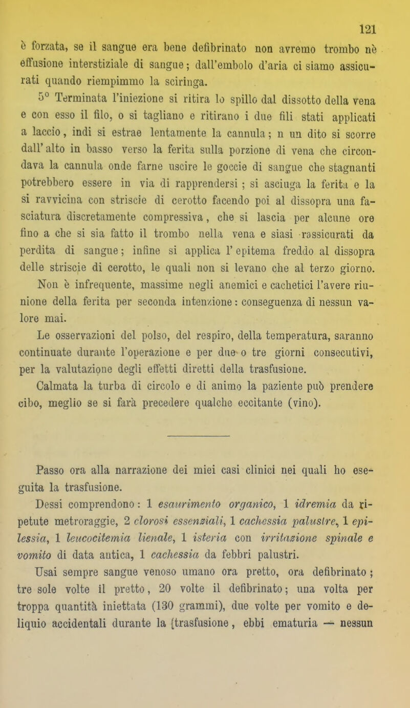 ò lorzata, se il sangue era bene defibrinato non avremo trombo nè ellusione interstiziale di sangue ; dall’embolo d’aria ci siamo assicu- rati quando riempimmo la sciringa. 5° Terminata l’iniezione si ritira lo spillo dal dissotto della vena e con esso il filo, o si tagliano e ritirano i due fili stati applicati a laccio, indi si estrae lentamente la cannula ; n un dito si scorre dall’alto in basso verso la ferita sulla porzione di vena che circon- dava la cannula onde farne uscire le goccie di sangue che stagnanti potrebbero essere in via di rapprendersi ; si asciuga la ferita e la si ravvicina con striscie di cerotto facendo poi al dissopra una fa- sciatura discretamente compressiva, che si lascia per alcune ore fino a che si sia fatto il trombo nella vena e siasi rassicurati da perdita di sangue ; infine si applica l’epitema freddo al dissopra delle striscie di cerotto, le quali non si levano che al terzo giorno. Non è infrequente, massime negli anemici e cachetici l’avere riu- nione della ferita per seconda intenzione : conseguenza di nessun va- lore mai. Le osservazioni del polso, del respiro, della temperatura, saranno continuate durante l’operazione e per due o tre giorni consecutivi, per la valutazione degli effetti diretti della trasfusione. Calmata la turba di circolo e di animo la paziente può prendere cibo, meglio se si farà precedere qualche eccitante (vino). Passo ora alla narrazione dei miei casi clinici nei quali ho ese- guita la trasfusione. Dessi comprendono : 1 esaurimento organico, 1 iclremia da ri- petute metroraggie, 2 clorosi essenziali, 1 cachessia palustre, 1 epi- lessia, 1 leucocitemia lienale, 1 isteria con irritazione spinale e vomito di data antica, 1 cachessia da febbri palustri. Usai sempre sangue venoso umano ora pretto, ora defibrinato ; tre sole volte il pretto, 20 volte il defibrinato ; una volta per troppa quantità iniettata (130 grammi), due volte per vomito e de- liquio accidentali durante la (trasfusione, ebbi ematuria — nessun