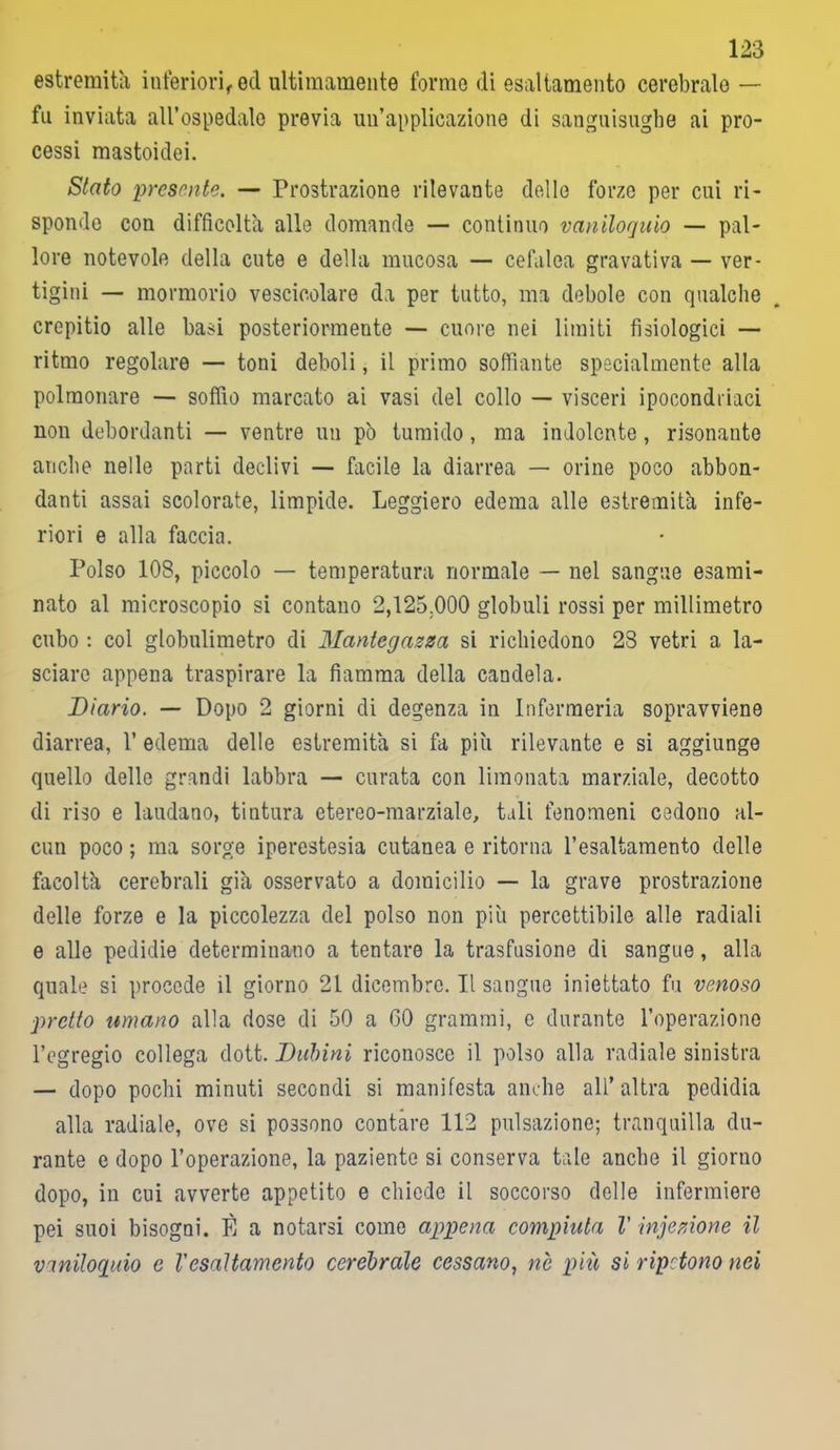 estremità inferiori, ed ultimamente forme di esaltamento cerebrale — fu inviata all’ospedale previa un’applicazione di sanguisughe ai pro- cessi mastoidei. Stato presente. — Prostrazione rilevante delle forze per cui ri- sponde con difficoltà alle domande — continuo vaniloquio — pal- lore notevole della cute e della mucosa — cefalea gravativa — ver- tigini — mormorio vescicolare da per tutto, ma debole con qualche crepitio alle basi posteriormente — cuore nei limiti fisiologici — ritmo regolare — toni deboli, il primo soffiante specialmente alla polmonare — soffio marcato ai vasi del collo — visceri ipocondriaci non debordanti — ventre un pò tumido, ma indolente, risonante anche nelle parti declivi — facile la diarrea — orine poco abbon- danti assai scolorate, limpide. Leggiero edema alle estremità infe- riori e alla faccia. Polso 108, piccolo — temperatura normale — nel sangue esami- nato al microscopio si contano 2,125.000 globuli rossi per millimetro cubo : col globulimetro di Mantegazza si richiedono 28 vetri a la- sciare appena traspirare là fiamma della candela. Diario. — Dopo 2 giorni di degenza in Infermeria sopravviene diarrea, 1’ edema delle estremità si fa più rilevante e si aggiunge quello delle grandi labbra — curata con limonata marziale, decotto di riso e laudano, tintura etereo-marziale, tali fenomeni cedono al- cun poco ; ma sorge iperestesia cutanea e ritorna l’esaltamento delle facoltà cerebrali già osservato a domicilio — la grave prostrazione delle forze e la piccolezza del polso non più percettibile alle radiali e alle pedidie determinano a tentare la trasfusione di sangue, alla quale si procede il giorno 21 dicembre. Il sangue iniettato fu venoso ■pretto umano alla dose di 50 a GO grammi, e durante l’operazione l’egregio collega dott. Dubini riconosce il polso alla radiale sinistra — dopo pochi minuti secondi si manifesta anche all’altra pedidia alla radiale, ove si possono contare 112 pulsazione; tranquilla du- rante e dopo l’operazione, la paziente si conserva tale anche il giorno dopo, in cui avverte appetito e chiede il soccorso delle infermiere pei suoi bisogni. È a notarsi come appena compiuta V injezione il vaniloquio e Vesaltamento cerebrale cessano, nè più si ripetono nei