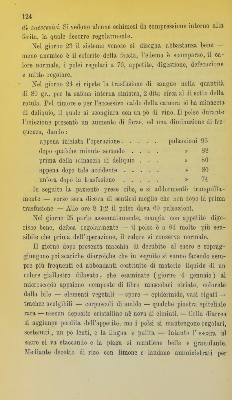 dì successivi. Si vedono ulcune echimosi da compressione intorno alla ferita, la quale decorre regolarmente. Nel giorno 23 il sistema venoso si disegua abbastanza bene — meno anemico è il colorito della faccia, l’edema è scomparso, il ca- lore normale, i polsi regolari a 76, appetito, digestione, defecazione e mitto regolare. Nel giorno 24 si ripete la trasfusione di sangue nella quantità di 80 gr.„ per la safena interna sinistra, 2 dita circa al di sotto della rotula. Pel timore e per l’eccessivo caldo della camera si ha minaccia di deliquio, il quale si scongiura con un pò di vino. Il polso durante l’iniezione presentò un aumento di forze, ed una diminuzione di fre- quenza, dando : appena iniziata l’operazione pulsazioni 96 dopo qualche minuto secondo .... » 88 prima della minaccia di deliquio ... » 80 appena dopo tale accidente » 80 un’ora dopo la trasfusione » 74 In seguito la paziente prese cibo, e si addormentò tranquilla- mente — verso sera diceva di sentirsi meglio che non dopo la prima trasfusione — Alle ore 8 1[2 il polso dava 60 pulsazioni. Nel giorno 25 parla assennatamente, mangia con appetito dige- risce bene, defeca regolarmente — il polso è a 84 molto più sen- sibile che prima dell’operazione, il calore si conserva normale. Il giorno dopo presenta macchia di decubito al sacro e soprag- giungono poi scariche diarroiche che in seguito si vanno facendo sem- pre più frequenti ed abbondatiti costituite di materie liquide di un colore giallastro dilavato, che esaminate (giorno 4 gennaio) al microscopio appaiono composte di fibre muscolari striate, colorate dalla bile — elementi vegetali — spore — epidermide, vasi rigati — trachee svolgibili — corpuscoli di amido — qualche piastra epiteliale rara — nessun deposito cristallino nè uova di elminti. — Colla diarrea si aggiunge perdita dell’appetito, ma i polsi si mantengono regolari, sostenuti, un pò lenti, e la lingua è pulita — Intanto 1’ escara al sacro si va staccando e la piaga si mantiene bella e granulante. Mediante decotto di riso con limone e laudano amministrati per