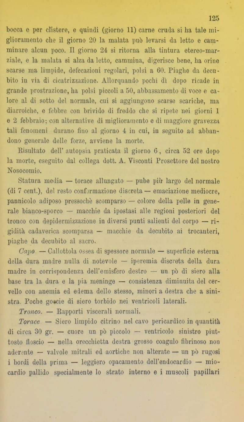 bocca e per clistere, e quindi (giorno 11) carne cruda si ha tale mi- glioramento che il giorno 20 la malata può levarsi da letto e cam- minare alcun poco. Il giorno 24 si ritorna alla tintura etereo-mar- ziale, e la malata si alza da letto, cammina, digerisce bene, ha orine scarse ma limpide, defecazioni regolari, polsi a 60. Piaghe da decu- bito in via di cicatrizzazione. Allorquando pochi di dopo ricade in grande prostrazione, ha polsi piccoli a 50, abbassamento di voce e ca- lore al di sotto del normale, cui si aggiungono scarse scariche, ma diarroiche, e febbre con brivido di freddo che si ripete nei giorni 1 e 2 febbraio-, con alternative di miglioramento e di maggiore gravezza tali fenomeni durano fino al giorno 4 in cui, in seguito ad abban- dono generale delle forze, avviene la morte. Risultato dell’ autopsia praticata il giorno 6, circa 52 ore dopo la morte, eseguito dal collega dott. A. Visconti Prosettore del nostro Nosocomio. Statura media — torace allungato — pube più largo del normale (di 7 cent.), del resto confjrmazione discreta — emanazione mediocre, pannicolo adiposo pressoché scomparso — colore della pelle in gene- rale bianco-sporco — macchie da ipostasi alle regioni posteriori del tronco con depidermizzazione in diversi punti salienti del corpo — ri- gidità cadaverica scomparsa — macchie da decubito ai trocanteri, piaghe da decubito al sacro. Capo — Callottola ossea di spessore normale — superficie esterna della dura madre nulla di notevole — iperemia discreta della dura madre in corrispondenza dell’emisfero destro — un pò di siero alla base tra la dura e la pia meninge — consistenza diminuita del cer- vello con anemia ed edema dello stesso, minori a destra che a sini- stra. Poche goacie di siero torbido nei ventricoli laterali. Tronco. — Rapporti viscerali normali. Torace — Siero limpido citrino nel cavo pericardico in quantità di circa 30 gr. — cuore un pò piccolo — ventricolo sinistro piut- tosto floscio — nella orecchietta destra grosso coagulo fibrinoso non aderente — valvole mitrali ed aortiche non alterate — un pò rugosi i bordi della prima — leggiero opacamento dell’endocardio — mio- cardio pallido specialmente lo strato interno e i muscoli papillari