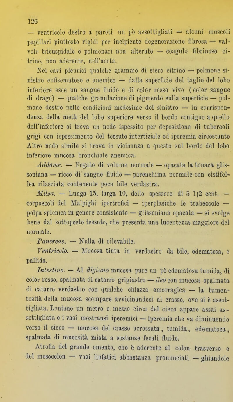 — ventricolo destro a pareti un pò assottigliati — alcuni muscoli papillari piuttosto rigidi per incipiente degenerazione librosa — val- vole tricuspidale e polmonari non alterate — coagulo fibrinoso ci- trino, non aderente, nell’aorta. Nei cavi pleurici qualche grammo di siero citrino — polmone si- nistro enfisematoso e anemico — dalla superficie del taglio del lobo inferiore esce un sangue fluido e di color rosso vivo (color sangue di drago) — qualche granulazione di pigmento sulla superficie — pol- mone destro nelle condizioni medesime del sinistro — in corrispon- denza della metà del lobo superiore verso il bordo contiguo a quello dell’inferiore si trova un nodo ispessito per deposizione di tubercoli grigi con ispessimento del tessuto intertiziale ed iperemia circostante Altro nodo simile si trova in vicinanza a questo sul bordo del lobo inferiore mucosa bronchiale anemica. Addome. — Fegato di volume normale — opacata la tonaca glis- soniana — ricco di sangue fluido — parenchima normale con cistifel- lea rilasciata contenente poca bile verdastra. Milza. — Lunga 15, larga 10, dello spessore di 5 1[2 cent. — corpuscoli del Malpighi ipertrofici — iperplasiche le trabeccole — polpa splenica in genere consistente — glissoniaua opacata — si svolge bene dal sottoposto tessuto, che presenta una lucentezza maggiore del normale. Pancreas. — Nulla di rilevabile. Ventricolo. — Mucosa tinta in verdastro da bile, edematosa, e pallida. Intestino. — Al digiuno mucosa pure un pò edematosa tumida, di color rosso, spalmata di catarro grigiastro — ileo con mucosa spalmata di catarro verdastro con qualche chiazza emorragica — la turnen- tosità della mucosa scompare avvicinandosi al crasso, ove si è assot- tigliata. Lontano un metro e mezzo circa del cieco appare assai as- sottigliata e i vasi mostransi iperemici — iperemia che va diminuendo verso il cieco — mucosa del crasso arrossata, tumida, edematosa, spalmata di mucosità mista a sostanze fecali fluide. Atrofia del grande omento, che è aderente al colon trasverso e del mesocolon — vasi linfatici abbastanza pronunciati — ghiandole