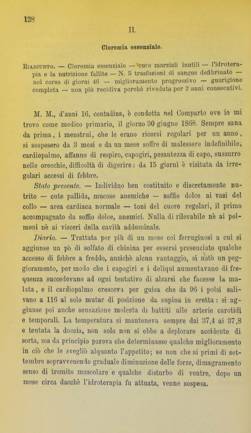 II. Cloremia essenziale. Riassunto. — Cloremia essenziale —'cure marziali inutili 1 idrotera- pia e la nutrizione fallite — N. 5 trasfusioni di sangue defibrinato nel corso di giorni 46 — miglioramento progressivo — guarigione completa — non più recidiva perchè riveduta per 2 anni consecutivi. M. M., d’anni 16, contadina, è condotta nel Comparto ove io mi trovo come medico primario, il giorno 30 giugno 1868. Sempre sana da prima, i menstrui, che le erano ricorsi regolari per un anno, si sospesero da 3 mesi e da un mese soffre di malessere indefinibile, cardiopalmo, affanno di respiro, capogiri,. pesantezza di capo, sussurro nelle orecchie, difficoltà di digerire : da 15 giorni è visitata da irre- golari accessi di febbre. Stato presente. — Individuo ben costituito e discretamente nu- trito — cute pallida, mucose anemiche — soffio dolce ai vasi del collo — area cardiaca normale — toni del cuore regolari, il primo accompagnato da soffio dolce, anemici. Nulla di rilevabile n'e ai pol- moni nè ai visceri della cavità addominale. Diario. — Trattata per più di un mese coi ferruginosi a cui si aggiunse un pò di solfato di chinina per essersi presenziato qualche accesso di febbre a freddo, anziché alcun vantaggio, si notò un peg- gioramento, per modo che i capogiri e i deliqui aumentavano di fre- quenza succedevano ad ogni tentativo di alzarsi che facesse la ma- lata , e il cardiopalmo cresceva per guisa che da 96 i polsi sali- vano a 116 al solo mutar di posizione da supina in eretta : si ag- giunse poi anche sensazione molesta di battiti alle arterie carotidi e temporali. La temperatura si manteneva sempre dai 37,4 ai 37,8 e tentata la doccia, non solo non si ebbe a deplorare accidente di sorta, ma da principio pareva che determinasse qualche miglioramento in ciò che le svegliò alquanto l’appetito; se non che ai primi di set- tembre sopravvenendo graduale diminuzione delle forze, dimagramento senso di tremito muscolare e qualche disturbo di ventre, dopo un mese circa dacché l’idroterapia fu attuata, venne sospesa.