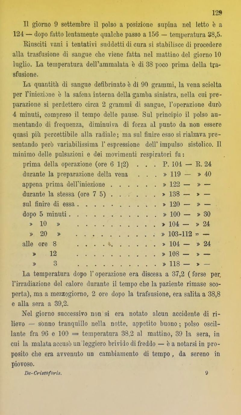 12» Il giorno 9 settembre il polso a posizione supina nel letto è a 124 — dopo fatto lentamente qualche passo a 156 — temperatura 38,5. Riusciti vani i tentativi suddetti di cura si stabilisce di procedere alla trasfusione di sangue che viene fatta nel mattino del giorno 10 luglio. La temperatura delPammalata è di 38 poco prima della tra- sfusione. La quantità di sangue defibrinato è di 90 grammi, la vena scielta per l’iniezione è la safena interna della gamba sinistra, nella cui pre- parazione si perdettero circa 2 grammi di sangue, l’operazione durò 4 minuti, compreso il tempo delle pause. Sul principio il polso au- mentando di frequenza, diminuiva di forza al punto da non essere quasi più percettibile alla radiale; ma sul finire esso si rialzava pre- sentando però variabilissima 1’ espressione dell’ impulso sistolico. Il minimo delle pulsazioni e dei movimenti respiratori fu : prima della operazione (ore 6 1[2) . . . P . 101 - R. 24 durante la preparazione della vena ...» 119 - » 40 appena prima deiriniezione . . . 122 — » — durante la stessa (ore 75). . . • • • ^ 138 - » — sul finire di essa . 120 — » — dopo 5 minuti 100 — » 30 » 10 » 104 - » 24 » 20 » 103-112 — alle ore 8 104 - » 24 » 12 108 - » — » 3 118 - » — La temperatura dopo l’operazione era discesa a 37,2 ( forse per, l’irradiazione del calore durante il tempo che la paziente rimase sco- perta), ma a mezzogiorno, 2 ore dopo la trafsusione, era salita a 38,8 e alla sera a 39,2. Nel giorno successivo non si era notato alcun accidente di ri- lievo — sonno tranquillo nella notte, appetito buono ; polso oscil- lante fra 96 e 100 = temperatura 38,2 al mattino, 39 la sera, in cui la malata accusò un leggiero brivido di freddo — è a notarsi in pro- posito che era avvenuto un cambiamento di tempo, da sereno in piovoso. De- Cristoforis. 9