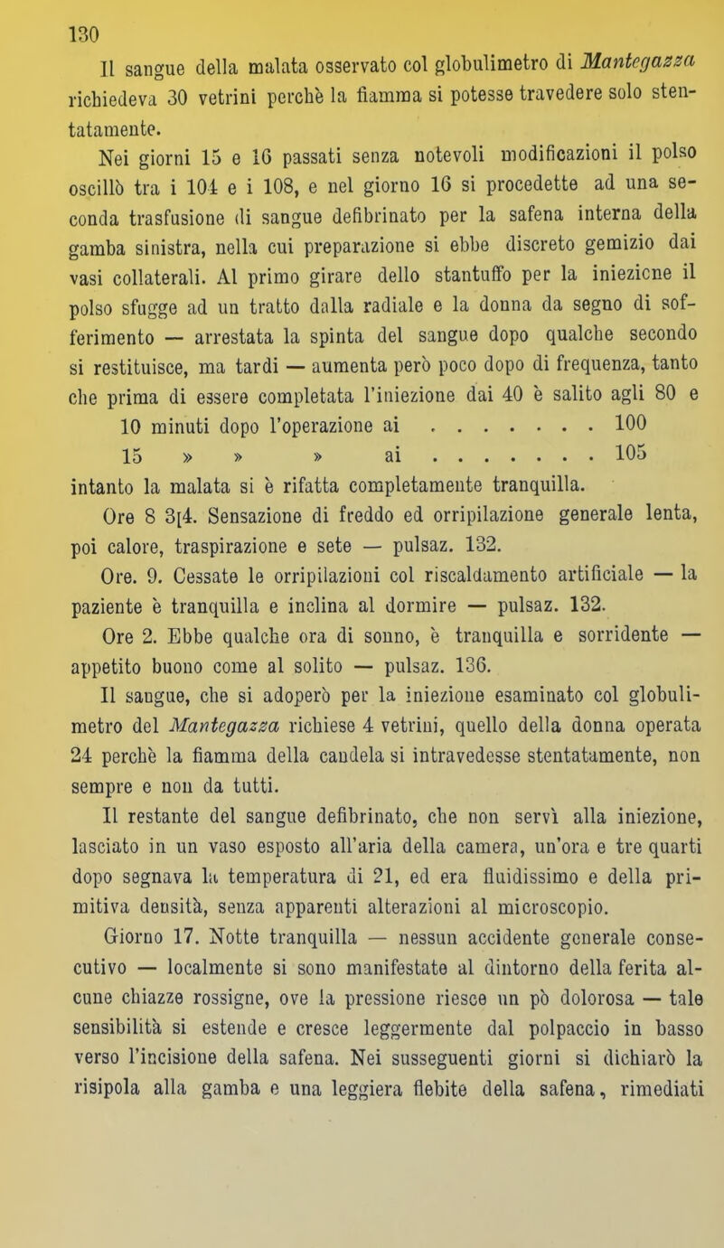 Il sangue della malata osservato col globulimetro di Mante gas sa richiedeva 30 vetrini perchè la fiamma si potesse travedere solo sten- tatamente. Nei giorni 15 e 1G passati senza notevoli modificazioni il polso oscillò tra i 104 e i 108, e nel giorno 16 si procedette ad una se- conda trasfusione di sangue defibrinato per la safena interna della gamba sinistra, nella cui preparazione si ebbe discreto gemizio dai vasi collaterali. Al primo girare dello stantuffo per la iniezione il polso sfugge ad un tratto dalla radiale e la donna da segno di sof- ferimento — arrestata la spinta del sangue dopo qualche secondo si restituisce, ma tardi — aumenta però poco dopo di frequenza, tanto che prima di essere completata l’iniezione dai 40 è salito agli 80 e 10 minuti dopo l’operazione ai 100 15 » » » ai 105 intanto la malata si è rifatta completamente tranquilla. Ore 8 3[4. Sensazione di freddo ed orripilazione generale lenta, poi calore, traspirazione e sete — pulsaz. 132. Ore. 9. Cessate le orripilazioni col riscaldamento artificiale — la paziente è tranquilla e inclina al dormire — pulsaz. 132. Ore 2. Ebbe qualche ora di sonno, è tranquilla e sorridente — appetito buono come al solito — pulsaz. 136. Il saugue, che si adoperò per la iniezione esaminato col globuli- metro del Mantegazsa richiese 4 vetrini, quello della donna operata 24 perchè la fiamma della candela si intravedesse stentatamente, non sempre e non da tutti. Il restante del sangue defibrinato, che non servì alla iniezione, lasciato in un vaso esposto all’aria della camera, un’ora e tre quarti dopo segnava la temperatura ui 21, ed era fluidissimo e della pri- mitiva densità, senza apparenti alterazioni al microscopio. Giorno 17. Notte tranquilla — nessun accidente generale conse- cutivo — localmente si sono manifestate al dintorno della ferita al- cune chiazze rossigne, ove la pressione riesce un pò dolorosa — tale sensibilità si estende e cresce leggermente dal polpaccio in basso verso l’incisione della safena. Nei susseguenti giorni si dichiarò la risipola alla gamba e una leggiera flebite della safena, rimediati