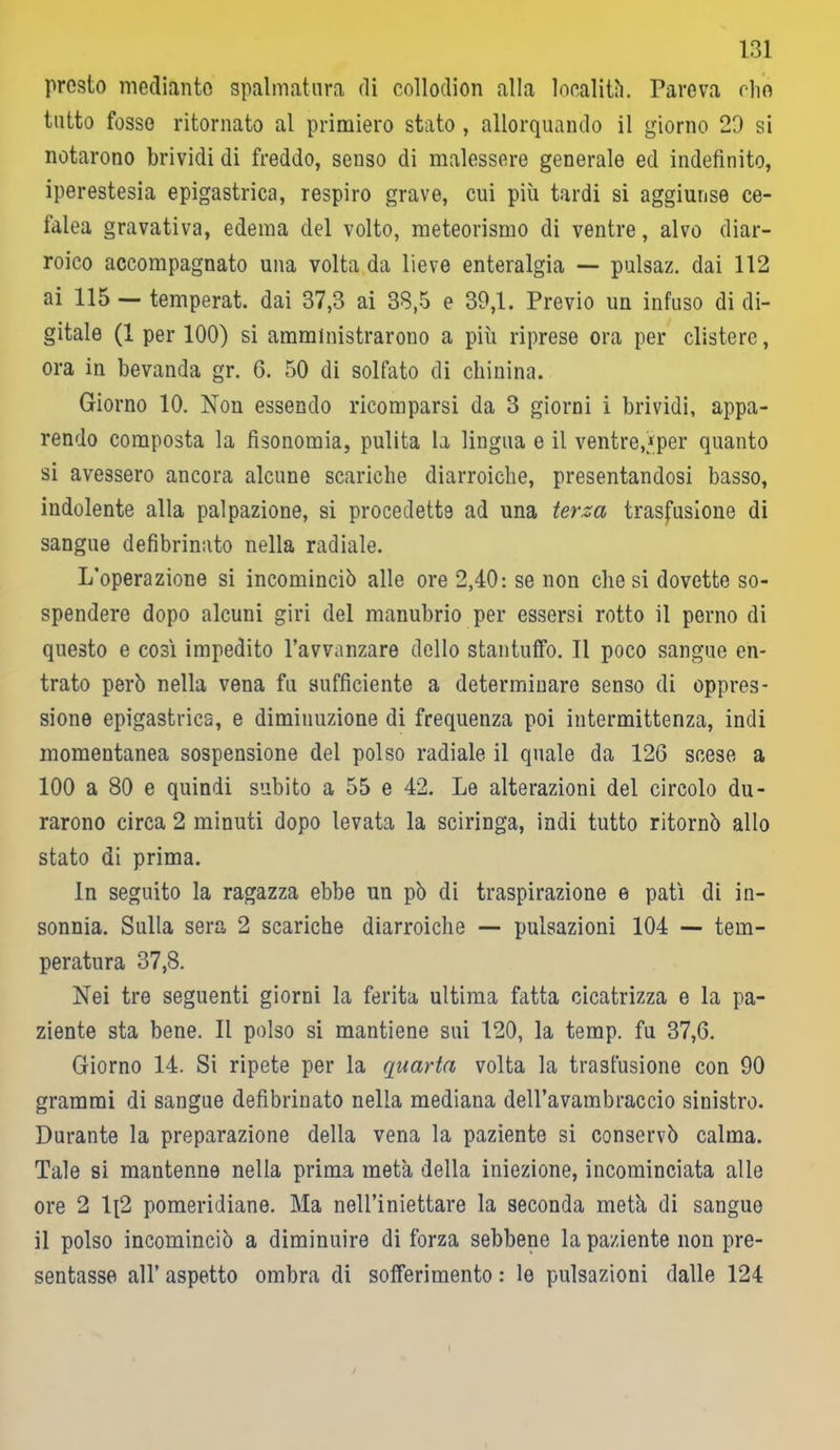 prosto mediante spalmatura di collodion alla località. Pareva olio tutto fosso ritornato al primiero stato , allorquando il giorno 20 si notarono brividi di freddo, senso di malessere generale ed indefinito, iperestesia epigastrica, respiro grave, cui più tardi si aggiunse ce- falea gravativa, edema del volto, meteorismo di ventre, alvo diar- roico accompagnato una volta da lieve enteralgia — pulsaz. dai 112 ai 115 — temperat. dai 37,3 ai 38,5 e 39,1. Previo un infuso di di- gitale (1 per 100) si amministrarono a più riprese ora per clistere, ora in bevanda gr. 6. 50 di solfato di chinina. Giorno 10. Non essendo ricomparsi da 3 giorni i brividi, appa- rendo composta la fisonomia, pulita la lingua e il ventre,*per quanto si avessero ancora alcune scariche diarroiche, presentandosi basso, indolente alla palpazione, si procedette ad una terza trasfusione di sangue defibrinato nella radiale. L'operazione si incominciò alle ore 2,40: se non diesi dovette so- spendere dopo alcuni giri del manubrio per essersi rotto il perno di questo e così impedito l’avvanzare dello stantuffo. Il poco sangue en- trato però nella vena fu sufficiente a determinare senso di oppres- sione epigastrica, e diminuzione di frequenza poi intermittenza, indi momentanea sospensione del polso radiale il quale da 126 scese a 100 a 80 e quindi subito a 55 e 42. Le alterazioni del circolo du- rarono circa 2 minuti dopo levata la sciringa, indi tutto ritornò allo stato di prima. In seguito la ragazza ebbe un pò di traspirazione e patì di in- sonnia. Sulla sera 2 scariche diarroiche — pulsazioni 104 — tem- peratura 37,8. Nei tre seguenti giorni la ferita ultima fatta cicatrizza e la pa- ziente sta bene. Il polso si mantiene sui 120, la temp. fu 37,6. Giorno 14. Si ripete per la quarta volta la trasfusione con 90 grammi di sangue defibrinato nella mediana dell’avambraccio sinistro. Durante la preparazione della vena la paziente si conservò calma. Tale si mantenne nella prima metà della iniezione, incominciata alle ore 2 1;2 pomeridiane. Ma nell’iniettare la seconda metà di sangue il polso incominciò a diminuire di forza sebbene la paziente non pre- sentasse all’ aspetto ombra di sofferimento : le pulsazioni dalle 124