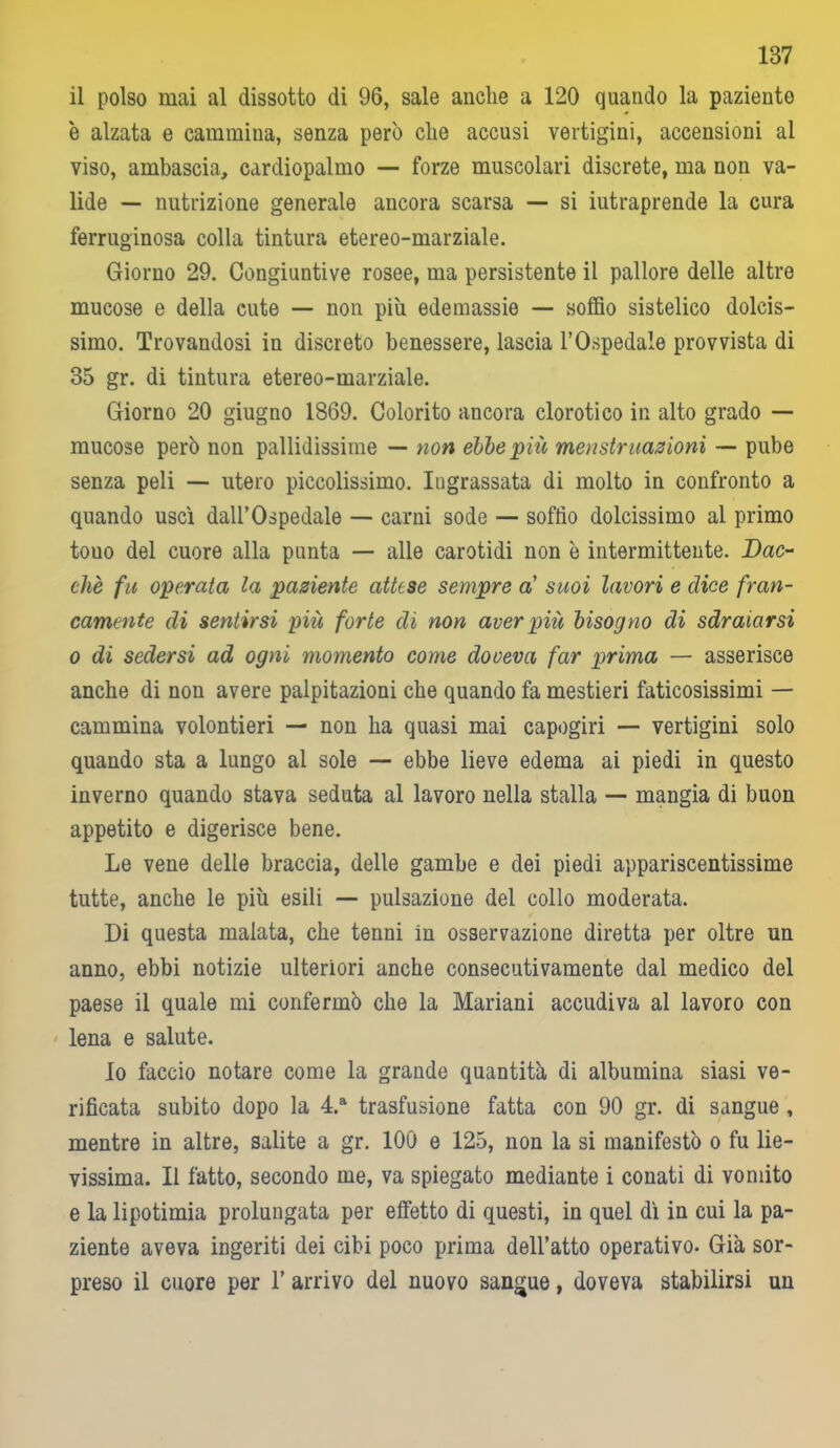 187 il polso mai al dissotto di 96, sale anche a 120 quando la paziento è alzata e cammina, senza però che accusi vertigini, accensioni al viso, ambascia, cardiopalmo — forze muscolari discrete, ma non va- lide — nutrizione generale ancora scarsa — si iutraprende la cura ferruginosa colla tintura etereo-marziale. Giorno 29. Congiuntive rosee, ma persistente il pallore delle altre mucose e della cute — non più edemassie — soffio sistelico dolcis- simo. Trovandosi in discreto benessere, lascia l’Ospedale provvista di 85 gr. di tintura etereo-marziale. Giorno 20 giugno 1869. Colorito ancora clorotico in alto grado — mucose però non pallidissime — non ebbe più menstrnazioni — pube senza peli — utero piccolissimo. Ingrassata di molto in confronto a quando uscì dall’Ospedale — carni sode — soffio dolcissimo al primo touo del cuore alla punta — alle carotidi non è intermittente. Dac- ché fu operata la paziente attese sempre a' suoi lavori e dice fran- camente di sentirsi più forte di non aver più bisogno di sdraiarsi o di sedersi ad ogni momento come doveva far prima — asserisce anche di non avere palpitazioni che quando fa mestieri faticosissimi — cammina volontieri — non ha quasi mai capogiri — vertigini solo quando sta a lungo al sole — ebbe lieve edema ai piedi in questo inverno quando stava seduta al lavoro nella stalla — mangia di buon appetito e digerisce bene. Le vene delle braccia, delle gambe e dei piedi appariscentissime tutte, anche le più esili — pulsazione del collo moderata. Di questa malata, che tenni in osservazione diretta per oltre un anno, ebbi notizie ulteriori anche consecutivamente dal medico del paese il quale mi confermò che la Mariani accudiva al lavoro con lena e salute. Io faccio notare come la grande quantità di albumina siasi ve- rificata subito dopo la 4.a trasfusione fatta con 90 gr. di sangue , mentre in altre, salite a gr. 100 e 125, non la si manifestò o fu lie- vissima. Il fatto, secondo me, va spiegato mediante i conati di vomito e la lipotimia prolungata per effetto di questi, in quel dì in cui la pa- ziente aveva ingeriti dei cibi poco prima dell’atto operativo. Già sor- preso il cuore per T arrivo del nuovo sangue, doveva stabilirsi un