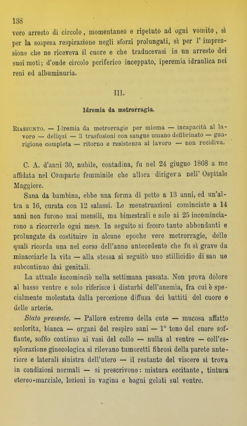 vero arresto di circolo, momentaneo e ripetuto ad ogni vomito, sì per la sospesa respirazione negli sforzi prolungati, sì per l’impres- sione che ne riceveva il cuore e che traducevasi in un arresto dei suoi moti; d’onde circolo periferico inceppato, iperemia idraulica nei reni ed albuminuria. III. Idremia da metrorragia. Riassunto. — Llremia da metrorragie per mioma — incapacità al la- voro — deliqui — 3 trasfusioni con sangue umano defibrinato — gua- rigione completa — ritorno e resistenza al lavoro — non recidiva. C. A. d’anni 30, nubile, contadina, fu nel 24 giugno 1868 a me affidata nel Comparto femminile che allora dirigeva nell’ Ospitale Maggiore. Sana da bambina, ebbe una forma di petto a 13 anni, ed un’al- tra a 16, curata con 12 salassi. Le menstruazioni cominciate a 14 anni non furono mai mensili, ma bimestrali e solo ai 25 incomincia- rono a ricorrerle ogni mese. In seguito si fecero tanto abbondanti e prolungate da costituire in alcune epoche vere metrorragie, delle quali ricorda una nel corso dell’anuo antecedente che fu sì grave da minacciarle la vita — alla stessa si seguitò uno stillicidio di san ue subcontinuo dai genitali. La attuale incominciò nella settimana passata. Non prova dolore al basso ventre e solo riferisce i disturbi dell’anemia, fra cui è spe- cialmente molestata dalla percezione diffusa dei battiti del cuore e delle arterie. Stato presente. — Pallore estremo della cute — mucosa affatto scolorita, bianca — organi del respiro sani — 1° tono del cuore sof- fiante, soffio continuo ai vasi del collo — nulla al ventre — coll’es- splorazione ginecologica si rilevano tumoretti fibrosi della parete ante- riore e laterali sinistra dell’utero — il restante del viscere si trova in condizioni normali — si prescrivono : mistura eccitante, tintura etereo-marziale, lozioni in vagina e bagni gelati sul ventre.