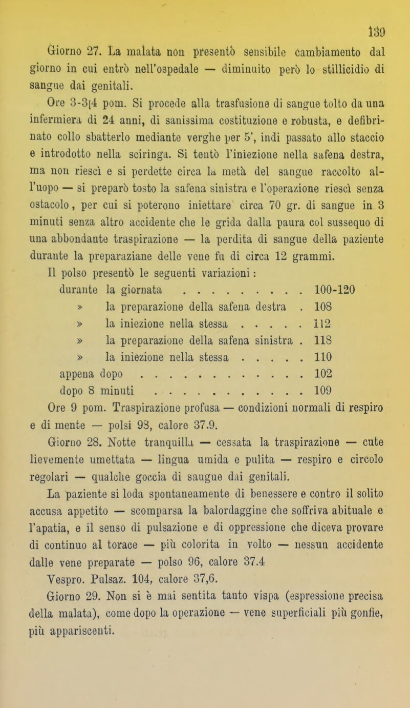 Giorno 27. La malata non presentò sensibile cambiamento dal giorno in cui entrò nell’ospedale — diminuito però lo stillicidio di sangue dai genitali. Ore 3-3[4 pom. Si procede alla trasfusione di sangue tolto da una infermiera di 24 anni, di sanissima costituzione e robusta, e defibri- nato collo sbatterlo mediante verghe per 5’, indi passato allo staccio e introdotto nella sciringa. Si tentò l’iniezione nella safena destra, ma non riesci e si perdette circa la. metà del sangue raccolto al- l’uopo — si preparò tosto la safena sinistra e l’operazione riesci senza ostacolo, per cui si poterono iniettare circa 70 gr. di sangue in 3 minuti senza altro accidente che le grida dalla paura col sussequo di una abbondante traspirazione — la perdita di sangue della paziente durante la preparaziane delle vene fu di circa 12 grammi. Il polso presentò le seguenti variazioni : durante la giornata 100-120 » la preparazione della safena destra . 108 » la iniezione nella stessa 112 » la preparazione della safena sinistra . 118 » la iniezione nella stessa 110 appena dopo 102 dopo 8 minuti 109 Ore 9 pom. Traspirazione profusa — condizioni normali di respiro e di mente — polsi 98, calore 37.9. Giorno 28. Notte tranquilla — cessata la traspirazione — cute lievemente umettata — lingua umida e pulita — respiro e circolo regolari — qualche goccia di saugue dai genitali. La paziente si loda spontaneamente di benessere e contro il solito accusa appetito — scomparsa la balordaggine che soffriva abituale e l’apatia, e il senso di pulsazione e di oppressione che diceva provare di continuo al torace — più colorita in volto — nessun accidente dalle vene preparate — polso 96, calore 37.4 Vespro. Pulsaz. 104, calore 37,6. Giorno 29. Non si è mai sentita tanto vispa (espressione precisa della malata), come dopo la operazione — vene superficiali più gonfie, più appariscenti.