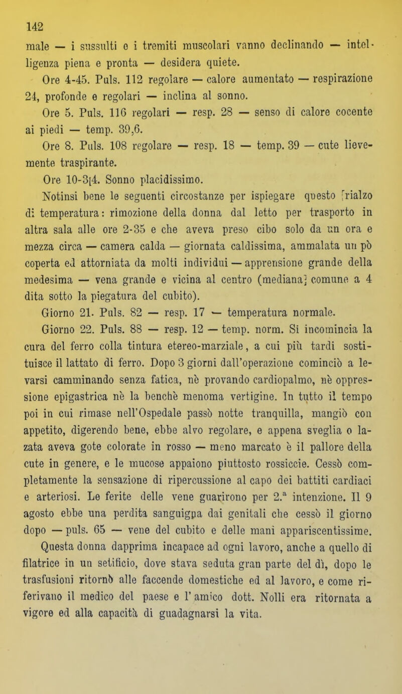 male — i sussulti o i tremiti muscolari vanno declinando — intel- ligenza piena e pronta — desidera quiete. Ore 4-45. Puls. 112 regolare — calore aumentato — respirazione 24, profonde e regolari — inclina al sonno. Ore 5. Puls. 116 regolari — resp. 28 — senso di calore cocente ai piedi — temp. 39,6. Ore 8. Puls. 108 regolare — resp. 18 — temp. 39 — cute lieve- mente traspirante. Ore 10-3[4. Sonno placidissimo. Notinsi bene le seguenti circostanze per ispiegare questo -rialzo di temperatura: rimozione della donna dal letto per trasporto in altra sala alle ore 2-35 e che aveva preso cibo solo da un ora e mezza circa — camera calda — giornata caldissima, ammalata un pò coperta ed attorniata da molti individui — apprensione grande della medesima — vena grande e vicina al centro (mediana] comune a 4 dita sotto la piegatura del cubito). Giorno 21. Puls. 82 — resp. 17 — temperatura normale. Giorno 22. Puls. 88 — resp. 12 — temp. norm. Si incomincia la cura del ferro colla tintura etereo-marziale, a cui più tardi sosti- tuisce il lattato di ferro. Dopo 3 giorni dall’operazione cominciò a le- varsi camminando senza fatica, nò provando cardiopalmo, nò oppres- sione epigastrica nò la benché menoma vertigine. In tutto il tempo poi in cui rimase nell’Ospedale passò notte tranquilla, mangiò con appetito, digerendo bene, ebbe alvo regolare, e appena sveglia o la- zata aveva gote colorate in rosso — meno marcato ò il pallore della cute in genere, e le mucose appaiono piuttosto rossiccie. Cessò com- pletamente la sensazione di ripercussione al capo dei battiti cardiaci e arteriosi. Le ferite delle vene guarirono per 2.a intenzione. Il 9 agosto ebbe una perdita sanguigpa dai genitali che cessò il giorno dopo — puls. 65 — vene del cubito e delle mani appariscentissime. Questa donna dapprima incapace ad ogni lavoro, anche a quello di filatrice in un setificio, dove stava seduta gran parte del di, dopo le trasfusioni ritornò alle faccende domestiche ed al lavoro, e come ri- ferivano il medico del paese e 1’ amico dott. Nolli era ritornata a vigore ed alla capacitò di guadagnarsi la vita.