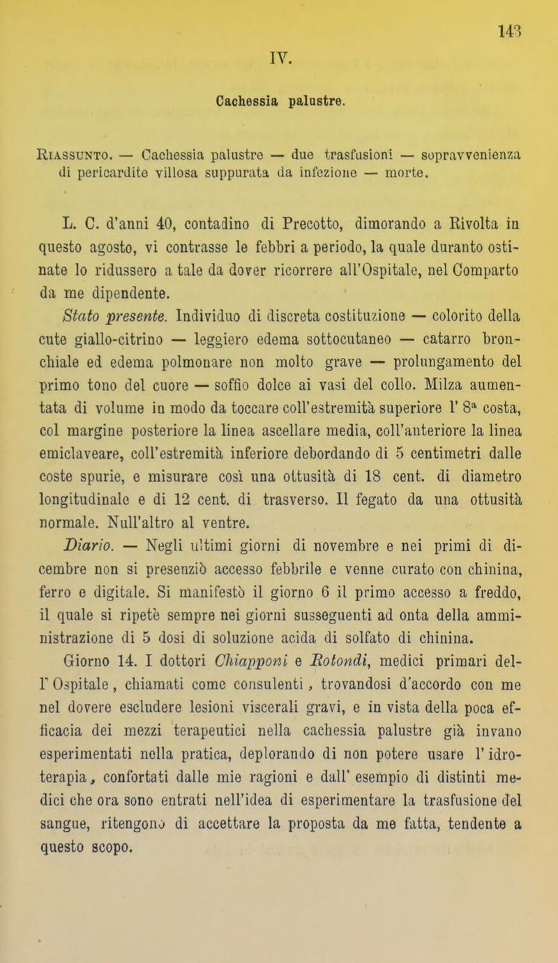 142 IV. Cachessia palustre. Riassunto. — Cachessia palustre — due trasfusioni — sopravvenienza di pericardite villosa suppurata da infezione — morte. L. C. d’anni 40, contadino di Precotto, dimorando a Rivolta in questo agosto, vi contrasse le febbri a periodo, la quale duranto osti- nate lo ridussero a tale da dover ricorrere all’Ospitale, nel Comparto da me dipendente. Stato presente. Individuo di discreta costituzione — colorito della cute giallo-citrino — leggiero edema sottocutaneo — catarro bron- chiale ed edema polmonare non molto grave — prolungamento del primo tono del cuore — soffio dolce ai vasi del collo. Milza aumen- tata di volume in modo da toccare coll’estremità superiore 1’ 8a costa, col margine posteriore la linea ascellare media, coll’anteriore la linea emiclaveare, coll’estremità inferiore debordando di 5 centimetri dalle coste spurie, e misurare così una ottusità di 18 cent, di diametro longitudinale e di 12 cent, di trasverso. Il fegato da una ottusità normale. NuH’altro al ventre. Diario. — Negli ultimi giorni di novembre e nei primi di di- cembre non si presenziò accesso febbrile e venne curato con chinina, ferro e digitale. Si manifestò il giorno 6 il primo accesso a freddo, il quale si ripetè sempre nei giorni susseguenti ad onta della ammi- nistrazione di 5 dosi di soluzione acida di solfato di chinina. Giorno 14. I dottori Chiapponi e Rotondi, medici primari del- P Ospitale, chiamati come consulenti, trovandosi d’accordo con me nel dovere escludere lesioni viscerali gravi, e in vista della poca ef- ficacia dei mezzi terapeutici nella cachessia palustre già invano esperimentati nella pratica, deplorando di non potere usare l’idro- terapia , confortati dalle mie ragioni e dall’ esempio di distinti me- dici che ora sono entrati nell’idea di esperimentare la trasfusione del sangue, ritengono di accettare la proposta da me fatta, tendente a questo scopo.