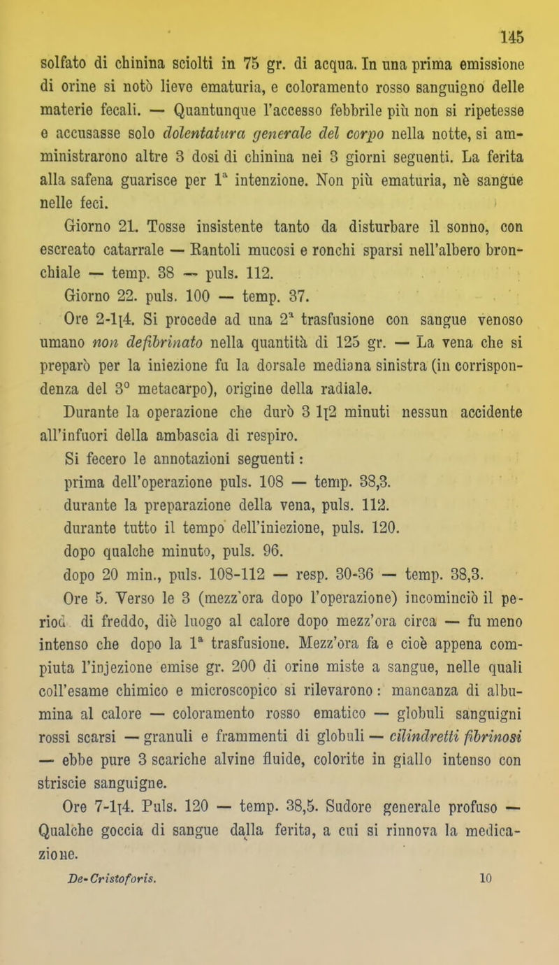 solfato di chinina sciolti in 75 gr. di acqua. In una prima emissione di orine si notò lieve ematuria, e coloramento rosso sanguigno delle materie fecali. — Quantunque l’accesso febbrile più non si ripetesse e accusasse solo clólentatura generale del corpo nella notte, si am- ministrarono altre 3 dosi di chinina nei 3 giorni seguenti. La ferita alla safena guarisce per la intenzione. Non più ematuria, nò sangue nelle feci. Giorno 21. Tosse insistente tanto da disturbare il sonno, con escreato catarrale — Rantoli mucosi e ronchi sparsi nell’albero bron- chiale — temp. 38 — puls. 112. Giorno 22. puls. 100 — temp. 37. Ore 2-li4. Si procede ad una 2a trasfusione con sangue venoso umano non defxbrinato nella quantità di 125 gr. — La vena che si preparò per la iniezione fu la dorsale mediana sinistra (in corrispon- denza del 3° metacarpo), origine della radiale. Durante la operazione che durò 3 lj2 minuti nessun accidente all’infuori della ambascia di respiro. Si fecero le annotazioni seguenti : prima dell’operazione puls. 108 — temp. 38,3. durante la preparazione della vena, puls. 112. durante tutto il tempo dell’iniezione, puls. 120. dopo qualche minuto, puls. 96. dopo 20 min., puls. 108-112 — resp. 30-36 — temp. 38,3. Ore 5. Verso le 3 (mezz’ora dopo l’operazione) incominciò il pe- riod di freddo, diè luogo al calore dopo mezz’ora circa — fu meno intenso che dopo la la trasfusione. Mezz’ora fa e cioè appena com- piuta l’injezione emise gr. 200 di orine miste a sangue, nelle quali coll’esame chimico e microscopico si rilevarono : mancanza di albu- mina al calore — coloramento rosso ematico — globuli sanguigni rossi scarsi — granuli e frammenti di globuli — cilindretti fibrinosi — ebbe pure 3 scariche alvine fluide, colorite in giallo intenso con striscie sanguigne. Ore 7-lj4. Puls. 120 — temp. 38,5. Sudore generale profuso — Qualche goccia di sangue dalla ferita, a cui si rinnova la medica- zione. De- Cristoforis. 10