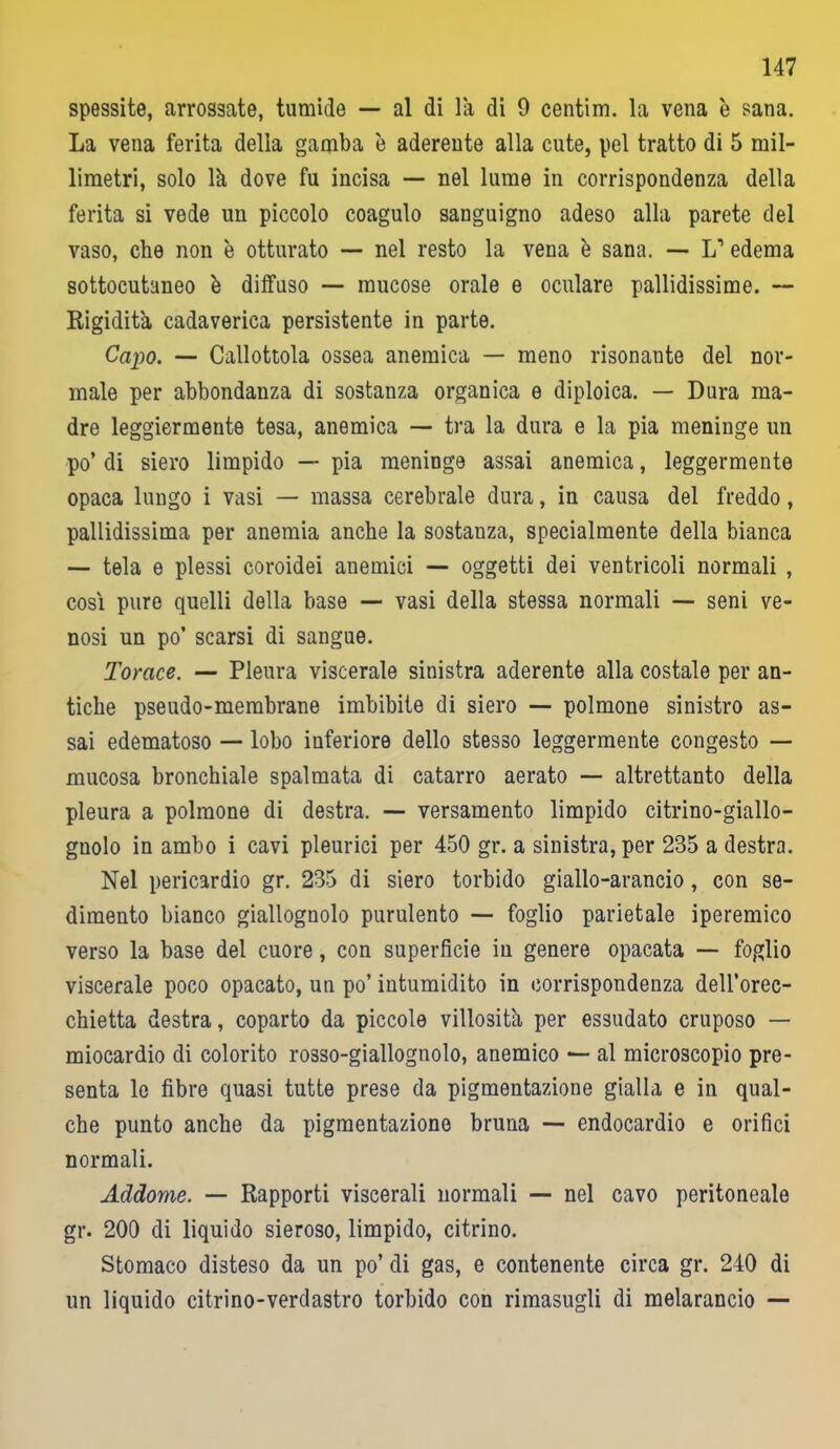 spessite, arrossate, tumide — al di là di 9 centim. la vena è sana. La vena ferita della gamba è aderente alla cute, pel tratto di 5 mil- limetri, solo là dove fu incisa — nel lume in corrispondenza della ferita si vede un piccolo coagulo sanguigno adeso alla parete del vaso, che non è otturato — nel resto la vena è sana. — L1 edema sottocutaneo è diffuso — mucose orale e oculare pallidissime. — Rigidità cadaverica persistente in parte. Capo. — Callottola ossea anemica — meno risonante del nor- male per abbondanza di sostanza organica e diploica. — Dura ma- dre leggiermente tesa, anemica — tra la dura e la pia meninge un po’ di siero limpido — pia meninge assai anemica, leggermente opaca lungo i vasi — massa cerebrale dura, in causa del freddo, pallidissima per anemia anche la sostanza, specialmente della bianca — tela e plessi coroidei anemici — oggetti dei ventricoli normali , così pure quelli della base — vasi della stessa normali — seni ve- nosi un po’ scarsi di sangue. Torace. — Pleura viscerale sinistra aderente alla costale per an- tiche pseudo-membrane imbibite di siero — polmone sinistro as- sai edematoso — lobo inferiore dello stesso leggermente congesto — mucosa bronchiale spalmata di catarro aerato — altrettanto della pleura a polmone di destra. — versamento limpido citrino-giallo- gnolo in ambo i cavi pleurici per 450 gr. a sinistra, per 235 a destra. Nel pericardio gr. 235 di siero torbido giallo-arancio , con se- dimento bianco giallognolo purulento — foglio parietale iperemico verso la base del cuore, con superficie in genere opacata — foglio viscerale poco opacato, un po’ intumidito in corrispondenza dell’orec- chietta destra, coparto da piccole villosità per essudato cruposo — miocardio di colorito rosso-giallognolo, anemico —■ al microscopio pre- senta le fibre quasi tutte prese da pigmentazione gialla e in qual- che punto anche da pigmentazione bruna — endocardio e orifici normali. Addome. — Rapporti viscerali normali — nel cavo peritoneale gr. 200 di liquido sieroso, limpido, citrino. Stomaco disteso da un po’ di gas, e contenente circa gr. 240 di un liquido citrino-verdastro torbido con rimasugli di melarancio —