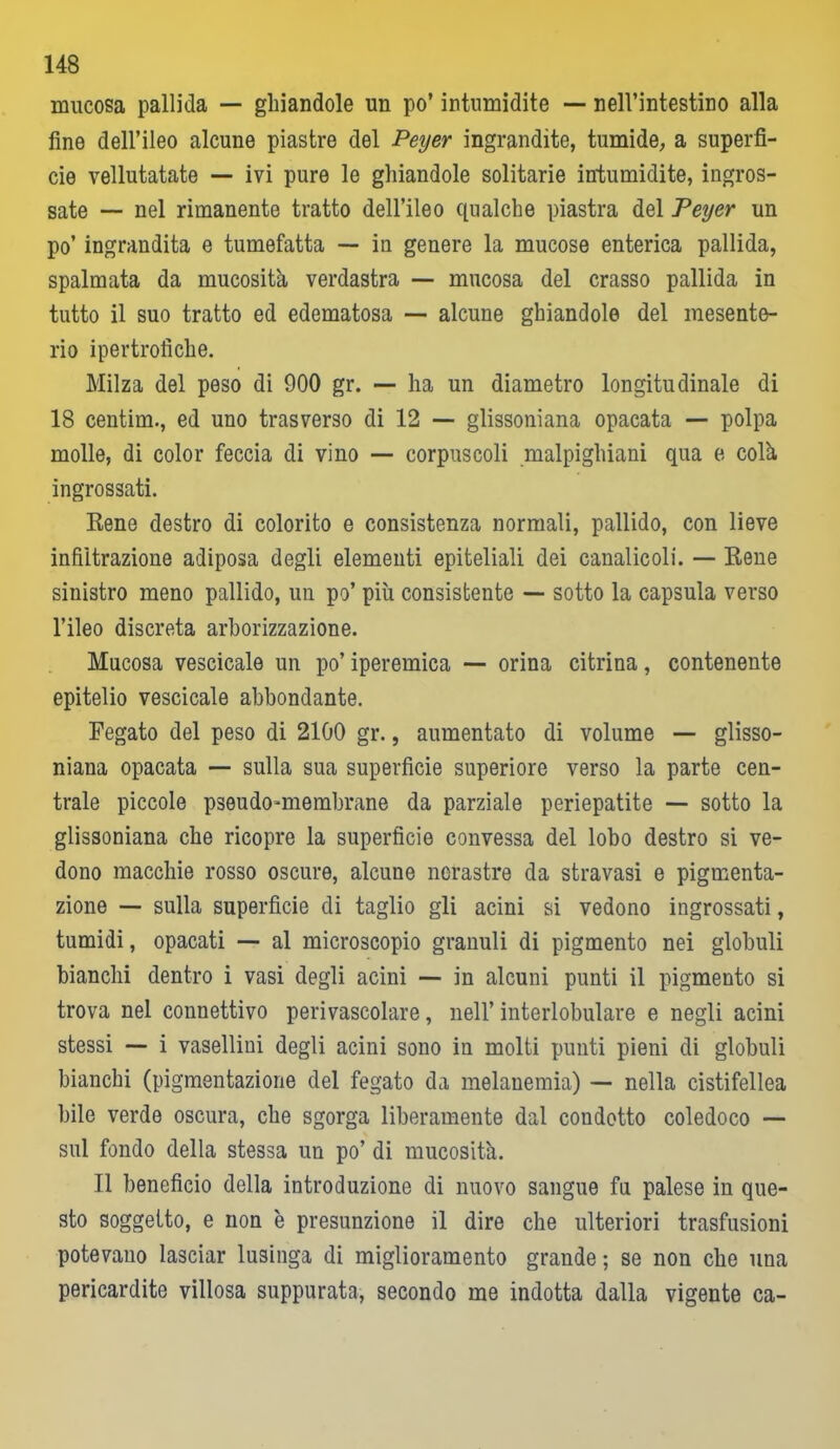 mucosa pallida — ghiandole un po’ intumidite — nell’intestino alla fine dell’ileo alcune piastre del Peyer ingrandite, tumide, a superfi- cie vellutatate — ivi pure le ghiandole solitarie intumidite, ingros- sate — nel rimanente tratto dell’ileo qualche piastra del Peyer un po’ ingrandita e tumefatta — in genere la mucose enterica pallida, spalmata da mucosità verdastra — mucosa del crasso pallida in tutto il suo tratto ed edematosa — alcune ghiandole del mesente- rio ipertrofiche. Milza del peso di 900 gr. — ha un diametro longitudinale di 18 centim., ed uno trasverso di 12 — glissoniana opacata — polpa molle, di color feccia di vino — corpuscoli malpiglìiani qua e colà ingrossati. Rene destro di colorito e consistenza normali, pallido, con lieve infiltrazione adiposa degli elementi epiteliali dei canalicoli. — Rene sinistro meno pallido, un po’ più consistente — sotto la capsula verso l’ileo discreta arborizzazione. Mucosa vescicale un po’ iperemica — orina citrina, contenente epitelio vescicale abbondante. Fegato del peso di 2100 gr., aumentato di volume — glisso- niana opacata — sulla sua superficie superiore verso la parte cen- trale piccole pseudo-membrane da parziale periepatite — sotto la glissoniana che ricopre la superficie convessa del lobo destro si ve- dono macchie rosso oscure, alcune nerastre da stravasi e pigmenta- zione — sulla superficie di taglio gli acini si vedono ingrossati, tumidi, opacati — al microscopio granuli di pigmento nei globuli bianchi dentro i vasi degli acini — in alcuni punti il pigmento si trova nel connettivo perivascolare, nell’ interlobulare e negli acini stessi —- i vasellini degli acini sono in molti punti pieni di globuli bianchi (pigmentazione del fegato da melanemia) — nella cistifellea bile verde oscura, che sgorga liberamente dal condotto coledoco — sul fondo della stessa un po’ di mucosità. Il beneficio della introduzione di nuovo sangue fu palese in que- sto soggetto, e non è presunzione il dire che ulteriori trasfusioni potevano lasciar lusinga di miglioramento grande ; se non che una pericardite villosa suppurata, secondo me indotta dalla vigente ca-