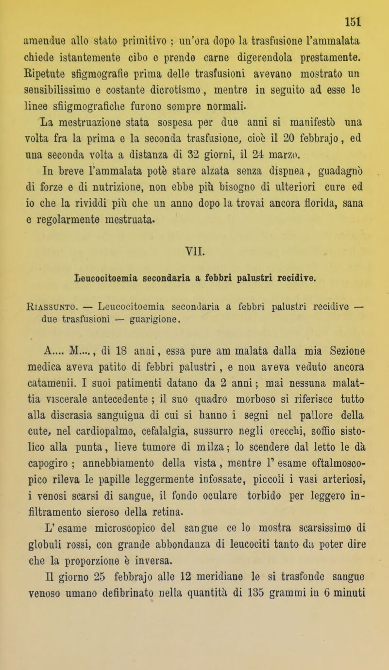 araendue allo stato primitivo ; un’ora dopo la trasfusione l’ammalata chiede istantemente cibo e prende carne digerendola prestamente. Ripetute sfigmografie prima delle trasfusioni avevano mostrato un sensibilissimo e costante dicrotismo, mentre in seguito ad esse le linee sfiigmograficlie furono sempre normali. La mestruazione stata sospesa per due anni si manifestò una volta fra la prima e la seconda trasfusione, cioè il 20 febbrajo, ed una seconda volta a distanza di 32 giorni, il 24 marzo. In breve l’ammalata potè stare alzata senza dispnea, guadagnò di forze e di nutrizione, non ebbe più bisogno di ulteriori cure ed io che la rividdi più che un anno dopo la trovai ancora florida, sana e regolarmente mestruata. VII. Leucocitoemia secondaria a febbri palustri recidive. Riassunto. — Leucocitoemia secondaria a febbri palustri recidive — due trasfusioni — guarigione. A.... M...., di 18 anni, essa pure am malata dalla mia Sezione medica aveva patito di febbri palustri, e non aveva veduto ancora catamenii. I suoi patimenti datano da 2 anni ; mai nessuna malat- tia viscerale antecedente ; il suo quadro morboso si riferisce tutto alla discrasia sanguigua di cui si hanno i segni nel pallore della cute, nel cardiopalmo, cefalalgia, sussurro negli orecchi, soffio sisto- lico alla punta, lieve tumore di milza; lo scendere dal letto le dà capogiro ; annebbiamento della vista , mentre l1 esame oftalmosco- pico rileva le papille leggermente infossate, piccoli i vasi arteriosi, i venosi scarsi di sangue, il fondo oculare torbido per leggero in- filtramento sieroso della retina. L’esame microscopico del sangue ce lo mostra scarsissimo di globuli rossi, con grande abbondanza di leucociti tanto da poter dire che la proporzione è inversa. Il giorno 25 febbrajo alle 12 meridiane le si trasfonde sangue venoso umano defibrinato nella quantità di 135 grammi in G minuti