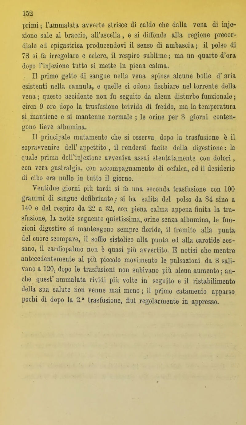 primi ; l’ammalata avverte strisce di caldo che dalla vena di inie- zione sale al braccio, all’ascella, e si diffonde alla regione precor- diale ed epigastrica producendovi il senso di ambascia; il polso di 78 si fa irregolare e celere, il respiro sublime ; ma un quarto d’ora dopo l’injezione tutto si mette in piena calma. Il primo getto di sangue nella vena spinse alcune bolle d’ aria esistenti nella cannula, e quelle si odono fischiare nel torrente della vena ; questo accidente non fu seguito da alcun disturbo funzionale ; circa 9 ore dopo la trasfusione brivido di freddo, ma la temperatura si mantiene e si mantenne normale ; le orine per 3 giorni conten- gono lieve albumina. Il principale mutamento che si osserva dopo la trasfusione è il sopravvenire dell’ appettito , il rendersi facile della digestione : la quale prima deUhnjezione avveniva assai stentatamente con dolori, con vera gastralgia, con accompagnamento di cefalea, ed il desiderio di cibo era nullo in tutto il giorno. Ventidue giorni più tardi si fa una seconda trasfusione con 100 grammi di sangue defibrinato ; si ha salita del polso da 84 sino a 140 e del respiro da 22 a 32, con piena calma appena finita la tra- sfusione, la notte seguente quietissima, orine senza albumina, le fun- zioni digestive si mantengono sempre floride, il fremito alla punta del cuore scompare, il soffio sistolico alla punta ed alla carotide ces- sano, il cardiopalmo non è quasi più avvertito. E notisi che mentre antecedentemente al più piccolo movimento le pulsazioni da 8 sali- vano a 120, dopo le trasfusioni non subivano più alcun aumento; an- che quest ammalata rividi più volte in seguito e il ristabilimento della sua salute non venne mai meno ; il primo catamenio apparso pochi dì dopo la 2.a trasfusione, fluì regolarmente in appresso.