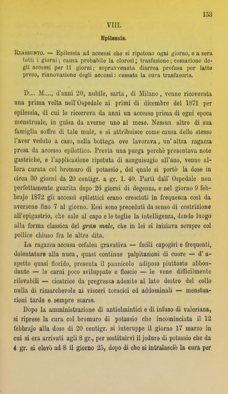 Vili. Epilessia. 153 Riassunto. — Epilessia ad accessi che si ripetono ogni giorno, e a sera tutti i giorni ; causa probabile la clorosi ; trasfusione ; cessazione de- gli accessi per 11 giorni; sopravvenuta diarrea profusa per latte preso, rinnovazione degli accessi: cessata la cura trasfusoria. I D.... M...., d’anni 20, nubile, sarta, di Milano , venne ricoverata una prima volta nell'Ospedale ai primi di dicembre del 1871 per epilessia, di cui le ricorreva da anni un accesso prima di ogni epoca menstruale, in guisa da averne uno al mese. Nessun altro di sua famiglia soffre di tale male, e si attribuisce come causa dello stesso l’aver veduto a caso, nella bottega ove lavorava, un’ altra ragazza presa da accesso epilettico. Previa una purga perchè presentava note gastriche, e l’applicazione ripetuta di sanguisugio all’ano, venne al- lora curata col bromuro di potassio, del qnale si portò la dose in circa 30 giorni da 20 centigr. a gr. 1. 40. Partì dall’ Ospedale non perfettamente guarita dopo 26 giorni di degenza, e nel giorno 9 feb- brajo 1872 gli accessi epilettici erano cresciuti in frequenza così da aversene fino 7 al giorno. Essi sono preceduti da senso di costrizione all’epigastrio, che sale al capo e le toglie la intelligenza, dando luogo alla forma classica del gran male, che in lei si iniziava sempre col pollice chiuso fra le altre dita. La ragazza accusa cefalea gravativa — facili capogiri e frequenti, dolentature alla nuca, quasi continue palpitazioni di cuore — d’ a- spetto quasi florido, presenta il pannicolo adiposo piuttosto abbon- dante — le carni poco sviluppate e floscie — le vene difficilmente rilevabili — cicatrice da pregressa adenite al lato destro del collo nulla di rimarchevole ai visceri toracici ed addominali — menstua- zioni tarde e, sempre scarse. Dopo la amministrazione di antielmintici e di infuso di valeriana, si riprese la cura col bromuro di potassio che incominciata il 12 febbrajo alla dose di 20 centigr. si iuteruppe il giorno 17 marzo in cui si era arrivati agli 8 gr., per sostituirvi il joduro di potassio che da