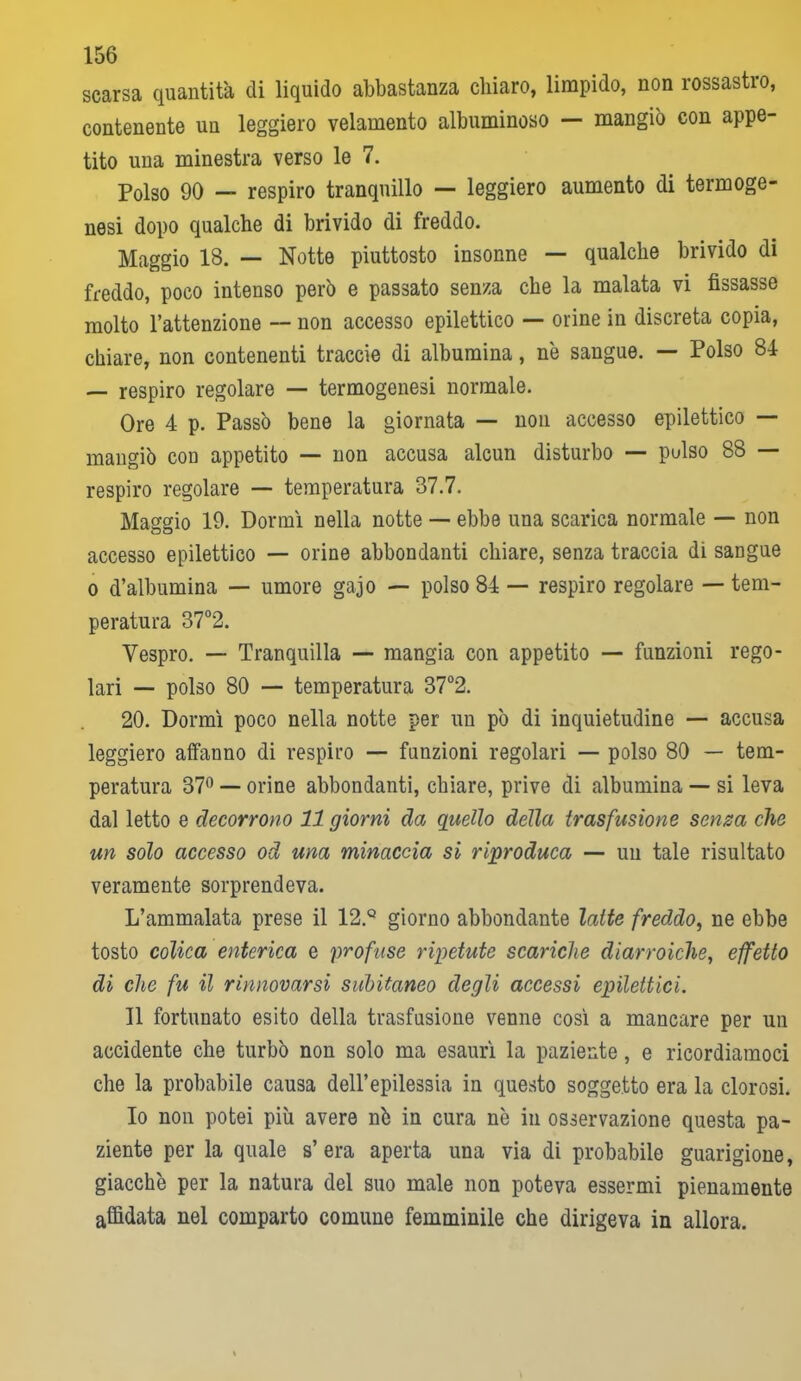 scarsa quantità di liquido abbastanza chiaro, limpido, non rossastro, contenente un leggiero velamento albuminoso — mangiò con appe- tito una minestra verso le 7. Polso 90 — respiro tranquillo — leggiero aumento di termoge- nesi dopo qualche di brivido di freddo. Maggio 18. — Notte piuttosto insonne — qualche brivido di freddo, poco intenso però e passato senza che la malata vi fissasse molto l’attenzione — non accesso epilettico — orine in discreta copia, chiare, non contenenti traccie di albumina, nò sangue. — Polso 84 — respiro regolare — termogenesi normale. Ore 4 p. Passò bene la giornata — non accesso epilettico — mangiò con appetito — non accusa alcun disturbo — pulso 88 — respiro regolare — temperatura 37.7. Maggio 19. Dormì nella notte — ebbe una scarica normale — non accesso epilettico — orine abbondanti chiare, senza traccia di sangue o d’albumina — umore gajo — polso 84 — respiro regolare — tem- peratura 37°2. Vespro. — Tranquilla — mangia con appetito — funzioni rego- lari — polso 80 — temperatura 37°2. 20. Dormì poco nella notte per un pò di inquietudine — accusa leggiero affanno di respiro — funzioni regolari — polso 80 — tem- peratura 37° — orine abbondanti, chiare, prive di albumina — si leva dal letto e decorrono 11 giorni da quello della trasfusione senza che un solo accesso od una minaccia si riproduca — un tale risultato veramente sorprendeva. L’ammalata prese il 12.Q giorno abbondante latte freddo, ne ebbe tosto colica enterica e profuse ripetute scariche diarroiche, effetto di che fu il rinnovarsi subitaneo degli accessi epilettici. Il fortunato esito della trasfusione venne così a mancare per un accidente che turbò non solo ma esaurì la paziente, e ricordiamoci che la probabile causa dell’epilessia in questo soggetto era la clorosi. Io non potei più avere nò in cura nò in osservazione questa pa- ziente per la quale s’era aperta una via di probabile guarigione, giacche per la natura del suo male non poteva essermi pienamente affidata nel comparto comune femminile che dirigeva in allora.