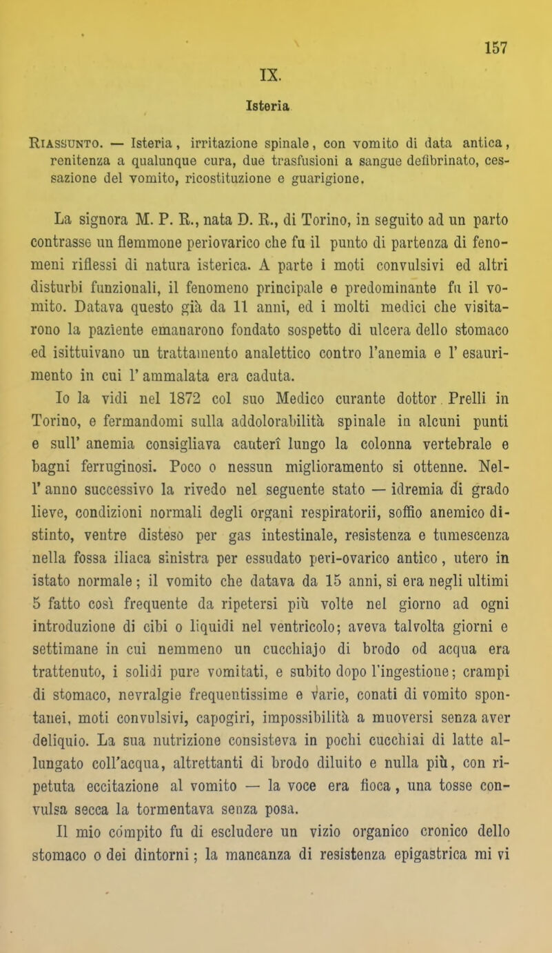 Isteria 157 Riassunto. — Isteria, irritazione spinale, con vomito di data antica, renitenza a qualunque cura, due trasfusioni a sangue defibrinato, ces- sazione del vomito, ricostituzione e guarigione. La signora M. P. R., nata D. R., di Torino, in seguito ad un parto contrasse un flemmone periovarico che fu il punto di partenza di feno- meni riflessi di natura isterica. A parte i moti convulsivi ed altri disturbi funzionali, il fenomeno principale e predominante fu il vo- mito. Datava questo già da 11 anni, ed i molti medici che visita- rono la paziente emanarono fondato sospetto di ulcera dello stomaco ed isittuivano un trattamento analettico contro l’anemia e V esauri- mento in cui 1’ ammalata era caduta. 10 la vidi nel 1872 col suo Medico curante dottor. Prelli in Torino, e fermandomi sulla addolorabilità spinale in alcuni punti e sull’ anemia consigliava cauteri lungo la colonna vertebrale e bagni ferruginosi. Poco o nessun miglioramento si ottenne. Nel- T anno successivo la rivedo nel seguente stato — idremia di grado lieve, condizioni normali degli organi respiratorii, soffio anemico di- stinto, ventre disteso per gas intestinale, resistenza e tumescenza nella fossa iliaca sinistra per essudato peri-ovarico antico, utero in istato normale ; il vomito che datava da 15 anni, si era negli ultimi 5 fatto così frequente da ripetersi più volte nel giorno ad ogni introduzione di cibi o liquidi nel ventricolo; aveva talvolta giorni e settimane in cui nemmeno un cucchiaio di brodo od acqua era trattenuto, i solidi pure vomitati, e subito dopo l’ingestione ; crampi di stomaco, nevralgie frequentissime e Varie, conati di vomito spon- tanei, moti convulsivi, capogiri, impossibilità a muoversi senza aver deliquio. La sua nutrizione consisteva in pochi cucchiai di latte al- lungato coll’acqua, altrettanti di brodo diluito e nulla più, con ri- petuta eccitazione al vomito — la voce era fioca, una tosse con- vulsa secca la tormentava senza posa. 11 mio compito fu di escludere un vizio organico cronico dello stomaco o dei dintorni ; la mancanza di resistenza epigastrica mi vi