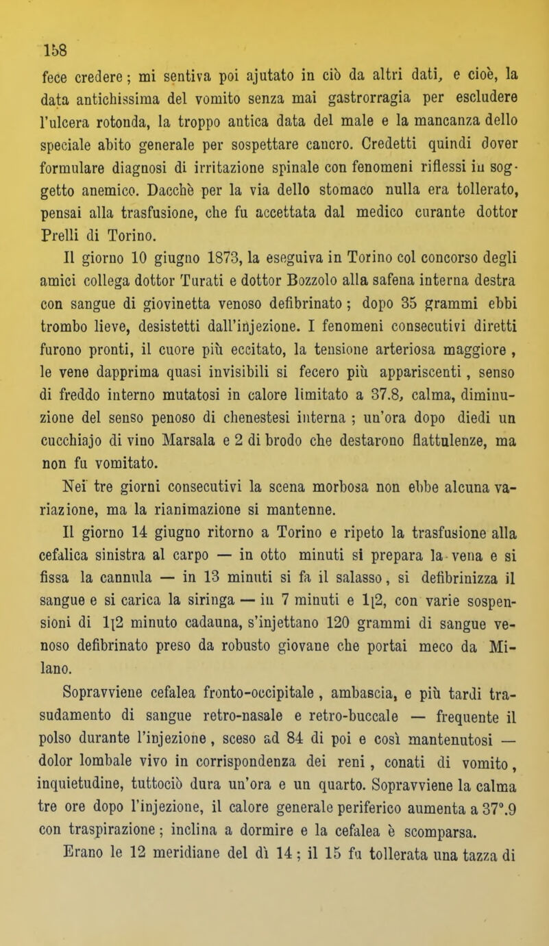 fece credere ; mi sentiva poi ajutato in ciò da altri dati, e cioè, la data antichissima del vomito senza mai gastrorragia per escludere l’ulcera rotonda, la troppo antica data del male e la mancanza dello speciale abito generale per sospettare caucro. Credetti quindi dover formulare diagnosi di irritazione spinale con fenomeni riflessi in sog- getto anemico. Dacché per la via dello stomaco nulla era tollerato, pensai alla trasfusione, che fu accettata dal medico curante dottor Prelli di Torino. Il giorno 10 giugno 1873, la eseguiva in Torino col concorso degli amici collega dottor Turati e dottor Bozzolo alla safena interna destra con sangue di giovinetta venoso defibrinato ; dopo 35 grammi ebbi trombo lieve, desistetti dall’injezioue. I fenomeni consecutivi diretti furono pronti, il cuore più eccitato, la tensione arteriosa maggiore , le vene dapprima quasi invisibili si fecero più appariscenti, senso di freddo interno mutatosi in calore limitato a 37.8, calma, diminu- zione del senso penoso di chenestesi interna ; un’ora dopo diedi un cucchiaio di vino Marsala e 2 di brodo che destarono flattulenze, ma non fu vomitato. Nei' tre giorni consecutivi la scena morbosa non ebbe alcuna va- riazione, ma la rianimazione si mantenne. Il giorno 14 giugno ritorno a Torino e ripeto la trasfusione alla cefalica sinistra al carpo — in otto minuti si prepara la-vena e si fissa la cannula — in 13 minuti si fa il salasso, si defibrinizza il sangue e si carica la siringa — in 7 minuti e 1[2, con varie sospen- sioni di 1{2 minuto cadauna, s’injettano 120 grammi di sangue ve- noso defibrinato preso da robusto giovane che portai meco da Mi- lano. Sopravviene cefalea fronto-occipitale , ambascia, e più tardi tra- sudamento di sangue retro-nasale e retro-buccale — frequente il polso durante l’injezione, sceso ad 84 di poi e così mantenutosi — dolor lombale vivo in corrispondenza dei reni, conati di vomito, inquietudine, tuttociò dura un’ora e un quarto. Sopravviene la calma tre ore dopo l’injezione, il calore generale periferico aumenta a 37°.9 con traspirazione ; inclina a dormire e la cefalea è scomparsa. Erano le 12 meridiane del dì 14 ; il 15 fu tollerata una tazza di