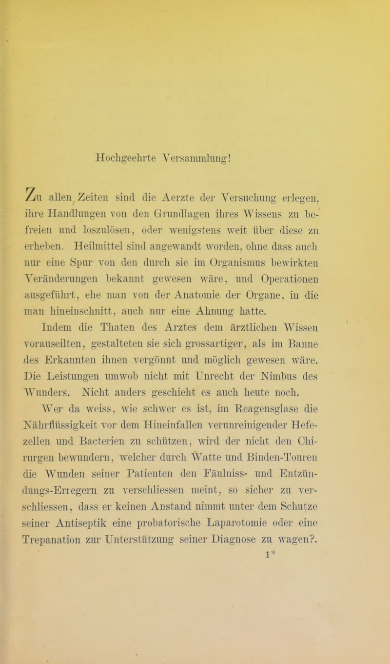 Hochgeehrte Versammlung! Am allen Zeiten sind die Aerzte der Versuchung erlegen, ihre Handlungen von den Grundlagen ihres Wissens zu be- freien und loszulösen, oder wenigstens weit über diese zu erheben. Heilmittel sind angewandt worden, ohne dass auch nur eine Spur von den durch sie im Organismus bewirkten Veränderungen bekannt gewesen wäre, und Operationen ausgeführt, ehe man von der Anatomie der Organe, in die man hineinschnitt, auch nur eine Ahnung hatte. Indem die Thaten des Arztes dem ärztlichen Wissen vorauseilten, gestalteten sie sich grossartiger, als im Banne des Erkannten ihnen vergönnt und möglich gewesen wäre. Hie Leistungen umwob nicht mit Unrecht der Nimbus des Wunders. Nicht anders geschieht es auch heute noch. Wer da weiss, wie schwer es ist, im Reagensglase die Nährflüssigkeit vor dem Hineinfallen verunreinigender Hefe- zellen und Bacterien zu schützen, wird der nicht den Chi- rurgen bewundern, welcher durch Watte und Binden-Touren die Wunden seiner Patienten den Fäulniss- und Entzün- dungs-En egern zu verschliessen meint, so sicher zu ver- schliessen, dass er keinen Anstand nimmt unter dem Schutze seiner Antiseptik eine probatorische Laparotomie oder eine Trepanation zur Unterstützung seiner Diagnose zu wagen?. l*