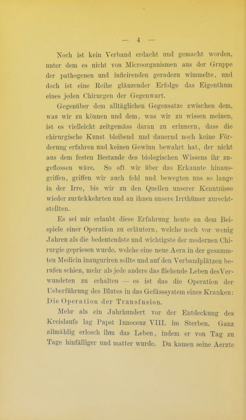 Noch ist kein Verband erdacht und gemacht worden, unter dem es nicht von Microorganismen aus der Gruppe der pathogenen und inficirenden geradezu wimmelte, und doch ist eine Reihe glänzender Erfolge das Eigenthum eines jeden Chirurgen der Gegenwart. Gegenüber dem alltäglichen Gegensätze zwischen dem, was wir zu können und dem, was wir zu wissen meinen, ist es vielleicht zeitgemäss daran zu erinnern, dass die chirurgische Kunst bleibend und dauernd noch keine För- derung erfahren und keinen Gewinn bewahrt hat, der nicht aus dem festen Bestände des biologischen Wissens ihr zu- geflossen wäre. So oft wir über das Erkannte hinaus- griffen, griffen wir auch fehl und bewegten uns so lange in der Irre, bis wir zu den Quellen unserer Kenntnisse wieder zurückkehrten und an ihnen unsere Irrthümer zurecht- stellten. Es sei mir erlaubt diese Erfahrung heute an dem Bei- spiele einer Operation zu erläutern, welche noch vor wenig Jahren als die bedeutendste und wichtigste der modernen Chi- rurgie gepriesen wurde, welche eine neue Aera in der gesamm- ten Medicin inauguriren sollte, und auf den Verbandplätzen be- rufen schien, mehr als jede andere das fliehende Leben desVer- wundeten zu erhalten — es ist das die Operation der Ueberführung des Blutes in das Gefässsystem eines Kranken: Die Operation der Transfusion. Mehr als ein Jahrhundert vor der Entdeckung des Kreislaufs lag Papst Innocenz VIII. im Sterben. Ganz allmählig erlosch ihm das Leben, indem er von Tag zu Tage hinfälliger und matter wurde. Da kamen seine Aerzte