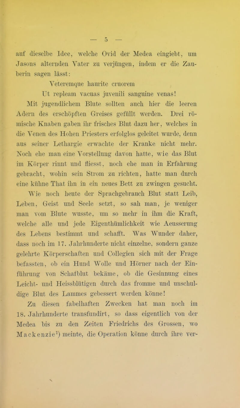 auf dieselbe Idee, welche Ovid der Medea eingiebt, lim Jasons alternden Vater zu verjüngen, indem er die Zau- berin sagen lässt: Veteremque liaurite cruorem Ut repleam vacuas juvenili sanguine venas! Mit jugendlichem Blute sollten auch hier die leeren Adern des erschöpften Greises gefüllt werden. Drei rö- mische Knaben gaben ihr frisches Blut dazu her, welches in die Venen des Hohen Priesters erfolglos geleitet wurde, denn aus seiner Lethargie erwachte der Kranke nicht mehr. Noch ehe man eine Vorstellung davon hatte, wie das Blut im Körper rinnt und fliesst, noch ehe man in Erfahrung gebracht, wohin sein Strom zu richten, hatte man dnrch eine kühne That, ihn in ein neues Bett zu zwingen gesucht. Wie noch heute der Sprachgebrauch Blut statt Leib, Leben, Geist und Seele setzt, so sah man, je weniger man vom Blute wusste, um so mehr in ihm die Kraft, welche alle und jede Eigenthümlichkeit wie Aeusserung des Lebens bestimmt und schafft. Was Wunder daher, dass noch im 17. Jahrhunderte nicht einzelne, sondern ganze gelehrte Körperschaften und Collegien sich mit der Frage befassten, ob ein Hund Wolle und Hörner nach der Ein- führung von Schafblut bekäme, ob die Gesinnung eines Leicht- und Heissblütigen durch das fromme und unschul- dige Blut des Lammes gebessert werden könne! Zu diesen fabelhaften Zwecken hat man noch im 18. Jahrhunderte transfundirt, so dass eigentlich von der Medea bis zu den Zeiten Friedrichs des Grossen, wo Mackenzie1) meinte, die Operation könne durch ihre ver-