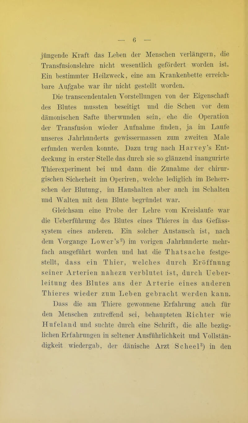 jüngende Kraft das Leben der Menschen verlängern, die Transfusionslehre nicht wesentlich gefördert worden ist. Ein bestimmter Heilzweck, eine am Krankenbette erreich- bare Aufgabe war ihr nicht gestellt worden. Die transeendentalen Vorstellungen von der Eigenschaft des Blutes mussten beseitigt und die Scheu vor dem dämonischen Safte überwunden sein, ehe die Operation der Transfusion wieder Aufnahme finden, ja im Laufe unseres Jahrhunderts gewissermassen zum zweiten Male erfunden werden konnte. Dazu trug nach Harvey’s Ent- deckung in erster Stelle das durch sie so glänzend inaugurirte Thierexperiment bei und dann die Zunahme der chirur- gischen Sicherheit im Operiren, welche lediglich im Beherr- schen der Blutung, im Haushalten aber auch im Schalten und Walten mit dem Blute begründet war. Gleichsam eine Probe der Lehre vom Kreisläufe war die Ueberfiihrung des Blutes eines Thieres in das Gefäss- system eines anderen. Ein solcher Austausch ist, nach dem Vorgänge Lower’s2) im vorigen Jahrhunderte mehr- fach ausgeführt worden und hat die Thatsache festge- stellt, dass ein Thier, welches durch Eröffnung seiner Arterien nahezu verblutet ist, durch Ueber- leitung des Blutes aus der Arterie eines anderen Thieres wieder zum Leben gebracht werden kann. Dass die am Thiere gewonnene Erfahrung auch für den Menschen zutreffend sei, behaupteten Eicht er wie Hufeland und suchte durch eine Schrift, die alle bezüg- lichen Erf ahrungen in seltener Ausführlichkeit und Vollstän- digkeit wiedergab, der dänische Arzt Scheel3) in den