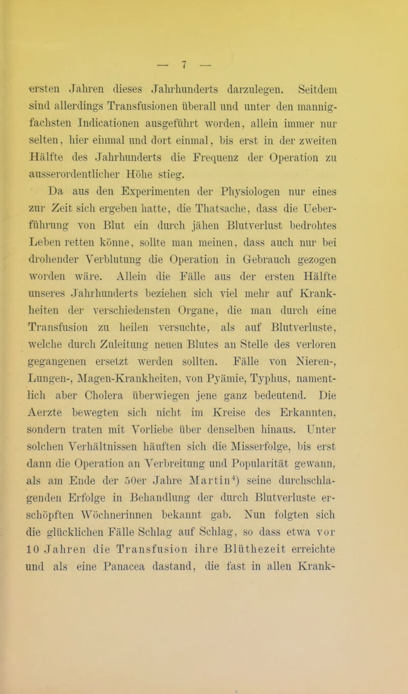 ersten Jahren dieses Jahrhunderts darzulegen. Seitdem sind allerdings Transfusionen überall und unter den mannig- fachsten Indicationen ausgeführt worden, allein immer nur selten, hier einmal und dort einmal, bis erst in der zweiten Hälfte des Jahrhunderts die Frequenz der Operation zu ausserordentlicher Höhe stieg. Da aus den Experimenten der Physiologen nur eines zur Zeit sich ergeben hatte, die Thatsache, dass die Ueber- führung von Blut ein durch jähen Blutverlust bedrohtes Leben retten könne, sollte man meinen, dass auch nur bei drohender Verblutung die Operation in Gebrauch gezogen worden wäre. Allein die Fälle aus der ersten Hälfte unseres Jahrhunderts beziehen sich viel mehr auf Krank- heiten der verschiedensten Organe, die man durch eine Transfusion zu heilen versuchte, als auf Blutverluste, welche durch Zuleitung neuen Blutes an Stelle des verloren gegangenen ersetzt werden sollten. Fälle von Nieren-, Lungen-, Magen-Krankheiten, von Pyämie, Typhus, nament- lich aber Cholera überwiegen jene ganz bedeutend. Die Aerzte bewegten sich nicht im Kreise des Erkannten, sondern traten mit Vorliebe über denselben hinaus. Unter solchen Verhältnissen häuften sich die Misserfolge, bis erst dann die Operation an Verbreitung und Popularität gewann, als am Ende der 50er Jahre Martin4) seine durchschla- genden Erfolge in Behandlung der durch Blutverluste er- schöpften Wöchnerinnen bekannt gab. Nun folgten sich die glücklichen Fälle Schlag auf Schlag, so dass etwa vor 10 Jahren die Transfusion ihre Blüthezeit erreichte und als eine Panacea dastand, die fast in allen Krank-