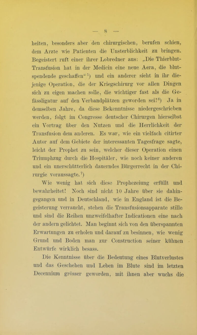 lieiten, besonders aber den chirurgischen, berufen schien,, dem Arzte wie Patienten die Unsterblichkeit zu bringen. Begeistert ruft einer ihrer Lobredner aus: ,,Die Thierblut- Transfusion hat in der Medicin eine neue Aera, die blut- spendende geschaffen“5) und ein anderer sieht in ihr die- jenige Operation, die der Kriegschirurg vor allen Dingen sich zu eigen machen solle, die wichtiger fast als die Ge- fässligatur auf den Verbandplätzen geworden sei!6) Ja in demselben Jahre, da diese Bekenntnisse niedergeschrieben werden, folgt im Congresse deutscher Chirurgen hierselbst ein Vortrag über den Nutzen und die Herrlichkeit der Transfusion dem anderen. Es war, wie ein vielfach citirter Autor auf dem Gebiete der interessanten Tagesfrage sagte, leicht der Prophet zu sein, welcher dieser Operation einen Triumphzug durch die Hospitäler, wie noch keiner anderen und ein unerschütterlich dauerndes Bürgerrecht in der Chi- rurgie voraussagte.7) Wie wenig hat sich diese Prophezeiung erfüllt und bewahrheitet! Noch sind nicht 10 Jahre über sie dahin- gegangen und in Deutschland, wie in England ist die Be- geisterung verraucht, stehen die Transfusionsapparate stille und sind die Reihen unzweifelhafter Indicationen eine nach der andern gelichtet. Man beginnt sich von den überspannten Erwartungen zu erholen und darauf zu besinnen, wie wenig Grund und Boden man zur Construction seiner kühnen Entwürfe wirklich besass. Die Kenntnisse über die Bedeutung eines Blutverlustes und das Geschehen und Leben im Blute sind im letzten Decennium grösser geworden, mit ihnen aber wuchs die