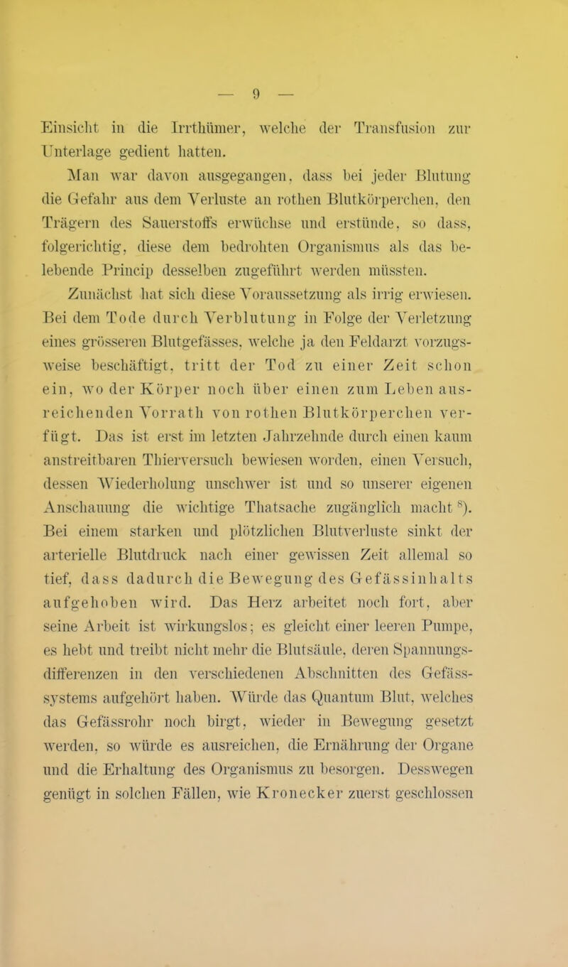Einsicht in die Irrthümer, welche der Transfusion zur Unterlage gedient hatten. Man war davon ausgegangen, dass hei jeder Blutung die Gefahr aus dem Verluste an rothen Blutkörperchen, den Trägern des Sauerstoffs erwüchse und erstünde, so dass, folgerichtig, diese dem bedrohten Organismus als das be- lebende Princip desselben zugeführt werden müssten. Zunächst hat sich diese Voraussetzung als irrig erwiesen. Bei dem Tode durch Verblutung in Folge der Verletzung eines grösseren Blutgefässes, welche ja den Feldarzt vorzugs- weise beschäftigt, tritt der Tod zu einer Zeit schon ein, wo der Körper noch über einen zum Leben aus- reichenden Vorrath von rothen Blutkörperchen ver- fügt. Das ist erst im letzten Jahrzelmde durch einen kaum anstreitbaren Thierversuch bewiesen worden, einen Versuch, dessen Wiederholung unschwer ist und so unserer eigenen Anschauung die wichtige Thatsache zugänglich macht8). Bei einem starken und plötzlichen Blutverluste sinkt der arterielle Blutdruck nach einer gewissen Zeit allemal so tief, dass dadurch die Bewegung des Gefässinhalts aufgehoben wird. Das Herz arbeitet noch fort, aber seine Arbeit ist wirkungslos; es gleicht einer leeren Pumpe, es hebt und treibt nicht mehr die Blutsäule, deren Spannungs- differenzen in den verschiedenen Abschnitten des Gefäss- systems aufgehört haben. Würde das Quantum Blut, welches das Gefässrohr noch birgt, wieder in Bewegung gesetzt werden, so würde es ausreichen, die Ernährung der Organe und die Erhaltung des Organismus zu besorgen. Desswegen genügt in solchen Fällen, wie Kronecker zuerst geschlossen