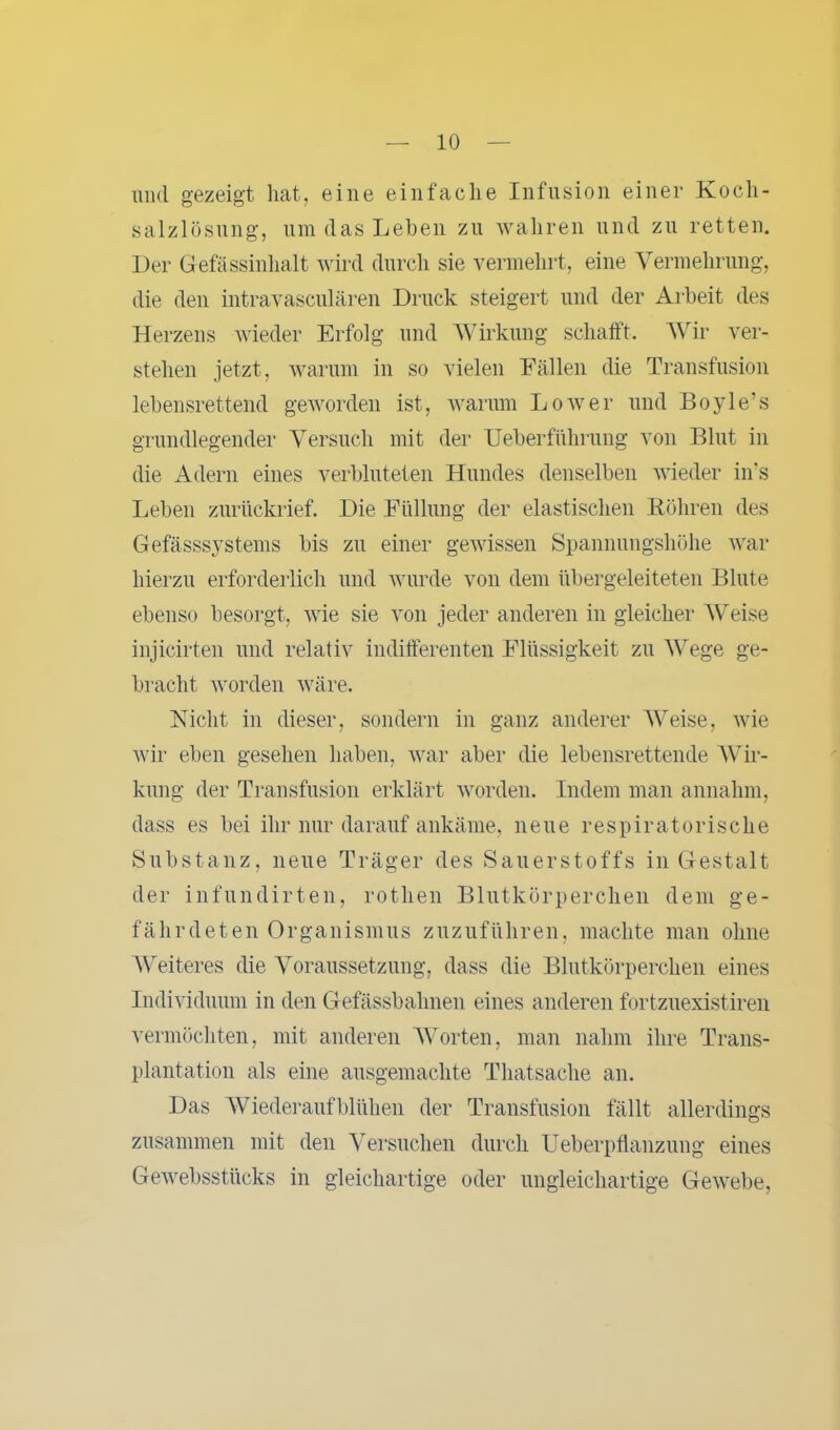 und gezeigt hat, eine einfache Infusion einer Koch- salzlösung, um das Lehen zu wahren und zu retten. Der Gefässinhalt wird durch sie vermehrt, eine Vermehrung, die den intravasculären Druck steigert und der Arbeit des Herzens wieder Erfolg und Wirkung schafft. Wir ver- stehen jetzt, warum in so vielen Fällen die Transfusion lebensrettend geworden ist, warum Lower und Doyle's grundlegender Versuch mit der Ueberftihrung von Blut in die Adern eines verbluteten Hundes denselben wieder ins Leben zurückrief. Die Füllung der elastischen Röhren des Gefässsystems bis zu einer gewissen Spannungshöhe war hierzu erforderlich und wurde von dem übergeleiteten Blute ebenso besorgt, wie sie von jeder anderen in gleicher Weise injicirten und relativ indifferenten Flüssigkeit zu Wege ge- bracht worden wäre. Nicht in dieser, sondern in ganz anderer Weise, wie wir eben gesehen haben, war aber die lebensrettende Wir- kung der Transfusion erklärt worden. Indem man annahm, dass es bei ihr nur darauf ankäme, neue respiratorische Substanz, neue Träger des Sauerstoffs in Gestalt der infundirten, rotlien Blutkörperchen dem ge- fährdeten Organismus zuzuführen, machte man ohne Weiteres die Voraussetzung, dass die Blutkörperchen eines Individuum in den Gefässbahnen eines anderen fortzuexistiren vermöchten, mit anderen Worten, man nahm ihre Trans- plantation als eine ausgemachte Thatsache an. Das Wiederaufblühen der Transfusion fällt allerdings zusammen mit den Versuchen durch Ueberpflanzung eines Gewebsstücks in gleichartige oder ungleichartige Gewebe,