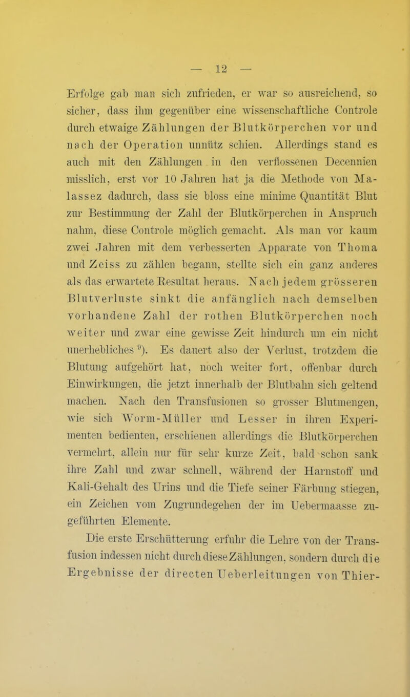 Erfolge gab man sich zufrieden, er war so ausreichend, so sicher, dass ihm gegenüber eine wissenschaftliche Controle durch etwaige Zählungen der Blutkörperchen vor und nach der Operation unnütz schien. Allerdings stand es auch mit den Zählungen in den verflossenen Decennien misslich, erst vor 10 Jahren hat ja die Methode von Ma- lass ez dadurch, dass sie bloss eine minime Quantität Blut zur Bestimmung der Zahl der Blutkörperchen in Anspruch nahm, diese Controle möglich gemacht. Als man vor kaum zwei Jahren mit dem verbesserten Apparate von Tlioma und Zeiss zu zählen begann, stellte sich ein ganz anderes als das erwartete Resultat heraus. N a c h j e d e m grösseren Blutverluste sinkt die anfänglich nach demselben vorhandene Zahl der rothen Blutkörperchen noch weiter und zwar eine gewisse Zeit hindurch um ein nicht unerhebliches 9). Es dauert also der Verlust, trotzdem die Blutung aufgehört hat, noch weiter fort, offenbar durch Einwirkungen, die jetzt innerhalb der Blutbahn sich geltend machen. Nach den Transfusionen so grosser Blutmengen, wie sich Worm-Müller und Besser in ihren Experi- menten bedienten, erschienen allerdings die Blutkörperchen vermehrt, allein nur für sehr kurze Zeit, bald schon sank ihre Zahl und zwar schnell, während der Harnstoff und Kali-Gehalt des Urins und die Tiefe seiner Färbung stiegen, ein Zeichen vom Zugrundegehen der im Uebermaasse zu- geführten Elemente. Die erste Erschütterung erfuhr die Lehre von der Trans- fusion indessen nicht durch diese Zählungen, sondern durch die Ergebnisse der directen Ueberleitungen von Thier-